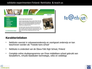 validatie experimenten Finland: Nettilukio  & teach us Karakteristieken Nettilukio voorziet in volwassenonderwijs en voortgezet onderwijs en kan beschreven worden als ‘Tweede kans school’ Nettilukio is onderdeel van de Otava Folk High School, Finland Complete online studieprogramma van Finse middelbare school gebruikt een leerplatform, virtuele klaslokalen technologie, wikis en webblogs 