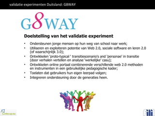 Ondersteunen jonge mensen op hun weg van school naar werk; Utiliseren en exploiteren potentie van Web 2.0, sociale software en leren 2.0 (of waarschijnlijk 3.0); Ontwikkelen ‘proto-typical ‘ transitiescenario's and ‘ personae ’  in transitie (door verhalen vertellen en analyse ‘werkelijke’ casu); Ontwikkelen online portaal combinerende verschillende web 2.0 methoden en instrumenten in een gebruikelijke pedagogische kader; Toelaten dat gebruikers hun eigen leerpad volgen; Integreren ondersteuning door de generaties heen. Doelstelling van het validatie experiment validatie experimenten Duitsland: G8WAY  