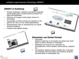 validatie experimenten Duitslang: G8WAY  Primaire doelgroep: mentoren; secundaire doelgroep: sociale target groep: sociale kansarme jongeren uit lage onderwijsklassen Mentoren als bruggen tussen jonge mensen en technologie Persoonlijke en online training van mentoren in het gebruik van web 2.0 voor onderwijsdoeleinden Samenwerkend werk en ondersteuning van sociale kansarme jongeren Instellen Duits G8WAY portaal Elementen van Duitse Portaal Informatie:  Waarom mentoring in de transitie van school naar werk?  Rollen en taken mentoren en leerlingen? Bibliotheek van bronnen incl. onderwijs- en trainingskansen, online diensten, best practices, projecten etc.  Kennisdeling: digitaal verhalen vertellen bijv. Ervaringen van mentoren over het werken met kansarme jongeren, succesverhalen en bedreigingen etc. G8WAY in Duitslang 