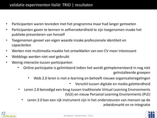 validatie experimenten Italië: TRIO | resultaten Participanten waren tevreden met het programma maar had langer gemoeten Participanten gaven te kennen in zelfverzekerdheid te zijn toegenomen inzake het publieke presenteren van henzelf Toegenomen gevoel van eigen waarde inzake professionele identiteit en capaciteiten Werken met multimedia maakte het ontwikkelen van een CV meer interessant Webblogs werden niet veel gebruikt Weinig interactie tussen participanten Budapest, September, 2011 Online participatie is gelimiteerd indien het wordt geïmplementeerd in nog niet geïnstalleerde groepen Web 2.0 leren is niet e-learning en behoeft nieuwe organisatieregelingen Verschil tussen digitale en media geletterdheid Leren 2.0 benodigd een brug tussen traditionele Virtual Learning Environments (VLE) en nieuw Personal Learning Environments (PLE) Leren 2.0 kan een rijk instrument zijn in het ondersteunen van mensen op de arbeidsmarkt en re-integratie 