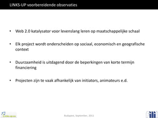 LINKS-UP voorbereidende observaties Web 2.0 katalysator voor levenslang leren op maatschappelijke schaal Elk project wordt onderscheiden op sociaal, economisch en geografische context Duurzaamheid is uitdagend door de beperkingen van korte termijn financiering Projecten zijn te vaak afhankelijk van initiators, animateurs e.d. Budapest, September, 2011 