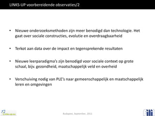 LINKS-UP voorbereidende observaties/2 Nieuwe onderzoeksmethoden zijn meer benodigd dan technologie. Het gaat over sociale constructies, evolutie en overdraagbaarheid Terkot aan data over de impact en tegensprekende resultaten Nieuwe leerparadigma’s zijn benodigd voor sociale context op grote schaal, bijv. gezondheid, maatschappelijk veld en overheid Verschuiving nodig van PLE’s naar gemeenschappelijk en maatschappelijk leren en omgevingen Budapest, September, 2011 