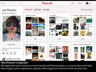 Why Pinterest is Important:
We experience and consume so much visually and Pinterest gives us a way to share and make
note of goals, plans, experiences, desires, with images from online or from our own lives
 