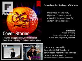 Named Apple's iPad App of the year


      Developed for the iPad,
      Flipboard Creates a visual
      magazine like experience for
      custom curated content



                               Key points:
                         •Visual browsing
              •Personal choice in content
          •Social and proprietary content



iPhone app released in
December, 2011 “has been
downloaded more than one million
times in its first week” -
http://mashable.com/2011/12/14/flipboard-iphone-1-million/
 