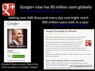Google+ now has 90 million users globally
                  - http://investor.google.com/earnings/2011/Q4_google_earnings.html


      Adding over 600 thousand every day and might reach
                           300 million users with in a year
                                                                    - http://mashable.com/2011/12/27/google-plus-62m-users/




President Obama to host State of the
Union questions on Google+ Hangout                                                            bit.ly/googleplusforlibs
 