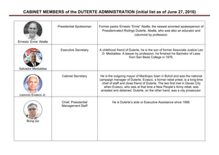 CABINET MEMBERS of the DUTERTE ADMINISTRATION (initial list as of June 27, 2016)	
	
Ernesto ‘Ernie’ Abella
Presidential Spokesman Former pastor Ernesto “Ernie” Abella, the newest anointed spokesperson of
President-elect Rodrigo Duterte. Abella, who was also an educator and
columnist by profession.
Salvador Medialdea
Executive Secretary A childhood friend of Duterte, he is the son of former Associate Justice Leo
D. Medialdea. A lawyer by profession, he finished his Bachelor of Laws
from San Beda College in 1976.
Leoncio Evasco Jr.
Cabinet Secretary He is the outgoing mayor of Maribojoc town in Bohol and was the national
campaign manager of Duterte. Evasco, a former rebel priest, is a long-time
chief of staff and close friend of Duterte. The two first met in Davao City
when Evasco, who was at that time a New People’s Army rebel, was
arrested and detained. Duterte, on the other hand, was a city prosecutor.
Bong Go
Chief, Presidential
Management Staff
He is Duterte’s aide or Executive Assistance since 1998.
 