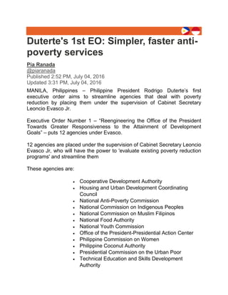 Duterte's 1st EO: Simpler, faster anti-
poverty services
Pia Ranada
@piaranada
Published 2:52 PM, July 04, 2016
Updated 3:31 PM, July 04, 2016
MANILA, Philippines – Philippine President Rodrigo Duterte’s first
executive order aims to streamline agencies that deal with poverty
reduction by placing them under the supervision of Cabinet Secretary
Leoncio Evasco Jr.
Executive Order Number 1 – “Reengineering the Office of the President
Towards Greater Responsiveness to the Attainment of Development
Goals” – puts 12 agencies under Evasco.
12 agencies are placed under the supervision of Cabinet Secretary Leoncio
Evasco Jr, who will have the power to 'evaluate existing poverty reduction
programs' and streamline them
These agencies are:
 Cooperative Development Authority
 Housing and Urban Development Coordinating
Council
 National Anti-Poverty Commission
 National Commission on Indigenous Peoples
 National Commission on Muslim Filipinos
 National Food Authority
 National Youth Commission
 Office of the President-Presidential Action Center
 Philippine Commission on Women
 Philippine Coconut Authority
 Presidential Commission on the Urban Poor
 Technical Education and Skills Development
Authority
 