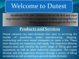 Welcome to Dutest
Established In 1980, Dutest is one of the first and most
experienced third party inspection bodies and suppliers of
lifting equipment throughout the UAE.

Products and Services
Dutest contains two inter-divisions that cater to servicing the
market of petroleum, metal manufacturing, shipping,
contracting and crane rental companies to name a few. These
inter divisions are inspection and supply. The inspection division
inspects tests and certifies the entire range of lifting gear and
equipment, as well as other industrial equipment. The supply
division aids the inspection division through a variety of lifting
accessories as well as catering to general market demand.

 