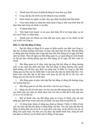 10
3. Thanh toán tiền mua cổ phần đã đăng ký mua theo quy định.
4. Cung cấp địa chỉ chính xác khi đăng ký mua cổ phần.
5. Hoàn thành các nghĩa vụ khác theo quy định của pháp luật hiện hành.
6. Chịu trách nhiệm cá nhân khi nhân danh Công ty dƣới mọi hình thức để
thực hiện một trong các hành vi sau đây:
a. Vi phạm pháp luật;
b. Tiến hành kinh doanh và các giao dịch khác để tƣ lợi hoặc phục vụ lợi
ích của tổ chức, cá nhân khác;
c. Thanh toán các khoản nợ chƣa đến hạn trƣớc nguy cơ tài chính có thể
xảy ra đối với Công ty.
Điều 13. Đại hội đồng cổ đông
1. Đại hội đồng cổ đông là cơ quan có thẩm quyền cao nhất của Công ty.
Đại hội cổ đông thƣờng niên đƣợc tổ chức mỗi năm một (01) lần. Đại hội đồng
cổ đông phải họp thƣờng niên trong thời hạn bốn (04) tháng kể từ ngày kết thúc
năm tài chính. Theo đề nghị của Hội đồng quản trị, cơ quan đăng ký kinh doanh
có thể gia hạn, nhƣng không quá sáu (06) tháng, kể từ ngày kết thúc năm tài
chính.
2. Hội đồng quản trị tổ chức triệu tập họp Đại hội đồng cổ đông thƣờng
niên và lựa chọn địa điểm phù hợp. Đại hội đồng cổ đông thƣờng niên quyết
định những vấn đề theo quy định của pháp luật và Điều lệ Công ty, đặc biệt
thông qua các báo cáo tài chính năm và dự toán cho năm tài chính tiếp theo. Các
kiểm toán viên độc lập có thể đƣợc mời tham dự đại hội để tƣ vấn cho việc
thông qua các báo cáo tài chính năm.
3. Hội đồng quản trị phải triệu tập Đại hội đồng cổ đông bất thƣờng trong
các trƣờng hợp sau:
a. Hội đồng quản trị xét thấy cần thiết vì lợi ích của Công ty;
b. Bảng cân đối kế toán năm, các báo cáo sáu (06) tháng hoặc quý hoặc báo
cáo kiểm toán của năm tài chính phản ánh vốn chủ sở hữu đã bị mất một nửa
(1/2) so với số đầu kỳ;
c. Khi số thành viên của Hội đồng quản trị ít hơn số thành viên mà luật
pháp quy định hoặc ít hơn một nửa số thành viên quy định trong Điều lệ;
d. Cổ đông hoặc nhóm cổ đông quy định tại Khoản 3 Điều 11 Điều lệ này
yêu cầu triệu tập Đại hội đồng cổ đông bằng văn bản. Yêu cầu triệu tập Đại hội
đồng cổ đông phải nêu rõ lý do và mục đích cuộc họp, có đủ chữ ký của các cổ
đông liên quan hoặc văn bản yêu cầu đƣợc lập thành nhiều bản, trong đó mỗi
bản phải có chữ ký của tối thiểu một cổ đông có liên quan;
 