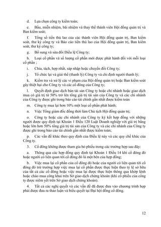 12
d. Lựa chọn công ty kiểm toán;
e. Bầu, miễn nhiệm, bãi nhiệm và thay thế thành viên Hội đồng quản trị và
Ban kiểm soát;
f. Tổng số tiền thù lao của các thành viên Hội đồng quản trị, Ban kiểm
soát, thƣ ký công ty và Báo cáo tiền thù lao của Hội đồng quản trị, Ban kiểm
soát, thƣ ký công ty;
g. Bổ sung và sửa đổi Điều lệ Công ty;
h. Loại cổ phần và số lƣợng cổ phần mới đƣợc phát hành đối với mỗi loại
cổ phần ;
i. Chia, tách, hợp nhất, sáp nhập hoặc chuyển đổi Công ty;
j. Tổ chức lại và giải thể (thanh lý) Công ty và chỉ định ngƣời thanh lý;
k. Kiểm tra và xử lý các vi phạm của Hội đồng quản trị hoặc Ban kiểm soát
gây thiệt hại cho Công ty và các cổ đông của Công ty;
l. Quyết định giao dịch bán tài sản Công ty hoặc chi nhánh hoặc giao dịch
mua có giá trị từ 50% trở lên tổng giá trị tài sản của Công ty và các chi nhánh
của Công ty đƣợc ghi trong báo cáo tài chính gần nhất đƣợc kiểm toán
m. Công ty mua lại hơn 10% một loại cổ phần phát hành;
n. Việc Tổng giám đốc đồng thời làm Chủ tịch Hội đồng quản trị;
o. Công ty hoặc các chi nhánh của Công ty ký kết hợp đồng với những
ngƣời đƣợc quy định tại Khoản 1 Điều 120 Luật Doanh nghiệp với giá trị bằng
hoặc lớn hơn 50% tổng giá trị tài sản của Công ty và các chi nhánh của Công ty
đƣợc ghi trong báo cáo tài chính gần nhất đƣợc kiểm toán;
p. Các vấn đề khác theo quy định của Điều lệ này và các quy chế khác của
Công ty.
3. Cổ đông không đƣợc tham gia bỏ phiếu trong các trƣờng hợp sau đây:
a. Thông qua các hợp đồng quy định tại Khoản 1 Điều 14 khi cổ đông đó
hoặc ngƣời có liên quan tới cổ đông đó là một bên của hợp đồng;
b. Việc mua lại cổ phần của cổ đông đó hoặc của ngƣời có liên quan tới cổ
đông đó trừ trƣờng hợp việc mua lại cổ phần đƣợc thực hiện theo tỷ lệ sở hữu
của tất cả các cổ đông hoặc việc mua lại đƣợc thực hiện thông qua khớp lệnh
hoặc chào mua công khai trên Sở giao dịch chứng khoán (khi cổ phiếu của công
ty đƣợc niêm yết trên Sở giao dịch chứng khoán).
4. Tất cả các nghị quyết và các vấn đề đã đƣợc đƣa vào chƣơng trình họp
phải đƣợc đƣa ra thảo luận và biểu quyết tại Đại hội đồng cổ đông.
 