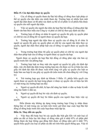 13
Điều 15. Các đại diện đƣợc ủy quyền
1. Các cổ đông có quyền tham dự Đại hội đồng cổ đông theo luật pháp có
thể uỷ quyền cho đại diện của mình tham dự. Trƣờng hợp có nhiều hơn một
ngƣời đại diện đƣợc cử thì phải xác định cụ thể số cổ phần và số phiếu bầu đƣợc
uỷ quyền cho mỗi ngƣời đại diện.
2. Việc uỷ quyền cho ngƣời đại diện dự họp Đại hội đồng cổ đông phải lập
thành văn bản theo mẫu của Công ty và phải có chữ ký theo quy định sau đây:
a. Trƣờng hợp cổ đông cá nhân là ngƣời uỷ quyền thì giấy ủy quyền phải
có chữ ký của cổ đông đó và ngƣời đƣợc uỷ quyền dự họp;
b. Trƣờng hợp ngƣời đại diện theo uỷ quyền của cổ đông là tổ chức là
ngƣời uỷ quyền thì giấy ủy quyền phải có chữ ký của ngƣời đại diện theo uỷ
quyền, ngƣời đại diện theo pháp luật của cổ đông và ngƣời đƣợc uỷ quyền dự
họp;
c. Trong trƣờng hợp khác thì giấy uỷ quyền phải có chữ ký của ngƣời đại
diện theo pháp luật của cổ đông và ngƣời đƣợc uỷ quyền dự họp.
Ngƣời đƣợc uỷ quyền dự họp Đại hội đồng cổ đông phải nộp văn bản uỷ
quyền trƣớc khi vào phòng họp.
3. Trƣờng hợp luật sƣ thay mặt cho ngƣời uỷ quyền ký giấy chỉ định đại
diện, việc chỉ định đại diện trong trƣờng hợp này chỉ đƣợc coi là có hiệu lực nếu
giấy chỉ định đại diện đó đƣợc xuất trình cùng với giấy uỷ quyền cho luật sƣ
hoặc bản sao hợp lệ của giấy uỷ quyền đó (nếu trƣớc đó chƣa đăng ký với Công
ty).
4. Trừ trƣờng hợp quy định tại Khoản 3 Điều 15, phiếu biểu quyết của
ngƣời đƣợc uỷ quyền dự họp trong phạm vi đƣợc uỷ quyền vẫn có hiệu lực khi
có một trong các trƣờng hợp sau đây:
a. Ngƣời uỷ quyền đã chết, bị hạn chế năng lực hành vi dân sự hoặc bị mất
năng lực hành vi dân sự;
b. Ngƣời uỷ quyền đã huỷ bỏ việc chỉ định uỷ quyền;
c. Ngƣời uỷ quyền đã huỷ bỏ thẩm quyền của ngƣời thực hiện việc uỷ
quyền.
Điều khoản này không áp dụng trong trƣờng hợp Công ty nhận đƣợc
thông báo về một trong các sự kiện trên trƣớc giờ khai mạc cuộc họp Đại hội
đồng cổ đông hoặc trƣớc khi cuộc họp đƣợc triệu tập lại.
Điều 16. Thay đổi các quyền
1. Việc thay đổi hoặc huỷ bỏ các quyền đặc biệt gắn liền với một loại cổ
phần ƣu đãi có hiệu lực khi đƣợc cổ đông nắm giữ ít nhất 65% cổ phần phổ
thông tham dự họp thông qua đồng thời đƣợc cổ đông nắm giữ ít nhất 75%
quyền biểu quyết của loại cổ phần ƣu đãi nói trên biểu quyết thông qua. Việc tổ
 