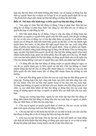 16
hợp này đại hội đƣợc tiến hành không phụ thuộc vào số lƣợng cổ đông hay đại
diện uỷ quyền tham dự và đƣợc coi là hợp lệ và có quyền quyết định tất cả các
vấn đề dự kiến đƣợc phê chuẩn tại Đại hội đồng cổ đông lần thứ nhất.
Điều 19. Thể thức tiến hành họp và biểu quyết tại Đại hội đồng cổ đông
1. Vào ngày tổ chức Đại hội đồng cổ đông, Công ty phải thực hiện thủ tục
đăng ký cổ đông và phải thực hiện việc đăng ký cho đến khi các cổ đông có
quyền dự họp có mặt đăng ký hết.
2. Khi tiến hành đăng ký cổ đông, Công ty cấp cho từng cổ đông hoặc đại
diện đƣợc uỷ quyền có quyền biểu quyết một thẻ biểu quyết, trên đó ghi số đăng
ký, họ và tên của cổ đông, họ và tên đại diện đƣợc uỷ quyền và số phiếu biểu
quyết của cổ đông đó. Khi tiến hành biểu quyết tại đại hội, số thẻ tán thành nghị
quyết đƣợc thu trƣớc, số thẻ phản đối nghị quyết đƣợc thu sau, cuối cùng đếm
tổng số phiếu tán thành hay phản đối để quyết định. Tổng số phiếu tán thành,
phản đối, bỏ phiếu trắng hoặc không hợp lệ từng vấn đề đƣợc Chủ toạ thông báo
ngay sau khi tiến hành biểu quyết vấn đề đó. Đại hội bầu những ngƣời chịu trách
nhiệm kiểm phiếu hoặc giám sát kiểm phiếu theo đề nghị của Chủ toạ. Số thành
viên của ban kiểm phiếu do Đại hội đồng cổ đông quyết định căn cứ đề nghị của
Chủ toạ nhƣng không vƣợt quá số ngƣời theo quy định của pháp luật hiện hành.
3. Cổ đông đến dự Đại hội đồng cổ đông muộn có quyền đăng ký ngay và
sau đó có quyền tham gia và biểu quyết tại đại hội. Chủ toạ không có trách
nhiệm dừng đại hội để cho cổ đông đến muộn đăng ký và hiệu lực của các đợt
biểu quyết đã tiến hành trƣớc khi cổ đông đến muộn tham dự không bị ảnh
hƣởng.
4. Chủ tịch Hội đồng quản trị làm chủ toạ các cuộc họp do Hội đồng quản trị
triệu tập. Trƣờng hợp Chủ tịch vắng mặt hoặc tạm thời mất khả năng làm việc
thì các thành viên còn lại bầu một ngƣời trong số họ làm chủ toạ cuộc họp.
Trƣờng hợp không có ngƣời có thể làm chủ toạ, thành viên Hội đồng quản trị có
chức vụ cao nhất điều khiển để Đại hội đồng cổ đông bầu chủ toạ cuộc họp
trong số những ngƣời dự họp và ngƣời có phiếu bầu cao nhất làm chủ toạ cuộc
họp.
Trong các trƣờng hợp khác, ngƣời ký tên triệu tập họp Đại hội đồng cổ
đông điều khiển Đại hội đồng cổ đông bầu chủ toạ cuộc họp và ngƣời có phiếu
bầu cao nhất đƣợc cử làm chủ toạ cuộc họp.
5. Chủ toạ là ngƣời có quyền quyết định về trình tự, thủ tục và các sự kiện
phát sinh ngoài chƣơng trình của Đại hội đồng cổ đông.
6. Chủ toạ đại hội có thể hoãn đại hội khi có sự nhất trí hoặc yêu cầu của Đại
hội đồng cổ đông đã có đủ số lƣợng đại biểu dự họp cần thiết.
7. Chủ toạ của đại hội hoặc Thƣ ký đại hội có thể tiến hành các hoạt động
cần thiết để điều khiển Đại hội đồng cổ đông một cách hợp lệ và có trật tự hoặc
để đại hội phản ánh đƣợc mong muốn của đa số đại biểu tham dự.
 