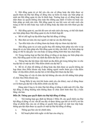 17
8. Hội đồng quản trị có thể yêu cầu các cổ đông hoặc đại diện đƣợc uỷ
quyền tham dự Đại hội đồng cổ đông chịu sự kiểm tra hoặc các biện pháp an
ninh mà Hội đồng quản trị cho là thích hợp. Trƣờng hợp có cổ đông hoặc đại
diện đƣợc uỷ quyền không chịu tuân thủ những quy định về kiểm tra hoặc các
biện pháp an ninh nêu trên, Hội đồng quản trị sau khi xem xét một cách cẩn
trọng có thể từ chối hoặc trục xuất cổ đông hoặc đại diện nêu trên tham gia đại
hội.
9. Hội đồng quản trị, sau khi đã xem xét một cách cẩn trọng, có thể tiến hành
các biện pháp đƣợc Hội đồng quản trị cho là thích hợp để:
a. Bố trí chỗ ngồi tại địa điểm họp Đại hội đồng cổ đông;
b. Bảo đảm an toàn cho mọi ngƣời có mặt tại các địa điểm họp;
c. Tạo điều kiện cho cổ đông tham dự (hoặc tiếp tục tham dự) đại hội.
Hội đồng quản trị có toàn quyền thay đổi những biện pháp nêu trên và áp
dụng tất cả các biện pháp nếu Hội đồng quản trị thấy cần thiết. Các biện pháp áp
dụng có thể là cấp giấy vào cửa hoặc sử dụng những hình thức lựa chọn khác.
10. Trong trƣờng hợp tại Đại hội đồng cổ đông có áp dụng các biện pháp nêu
trên, Hội đồng quản trị khi xác định địa điểm đại hội có thể:
a. Thông báo đại hội đƣợc tiến hành tại địa điểm ghi trong thông báo và chủ
toạ đại hội có mặt tại đó (“Địa điểm chính của đại hội”);
b. Bố trí, tổ chức để những cổ đông hoặc đại diện đƣợc uỷ quyền không dự
họp đƣợc theo Điều khoản này hoặc những ngƣời muốn tham gia ở địa điểm
khác với địa điểm chính của đại hội có thể đồng thời tham dự đại hội;
Thông báo về việc tổ chức đại hội không cần nêu chi tiết những biện pháp
tổ chức theo Điều khoản này.
11. Trong Điều lệ này (trừ khi hoàn cảnh yêu cầu khác), mọi cổ đông đƣợc
coi là tham gia đại hội ở địa điểm chính của đại hội.
Hàng năm Công ty tổ chức Đại hội đồng cổ đông ít nhất một (01) lần. Đại
hội đồng cổ đông thƣờng niên không đƣợc tổ chức dƣới hình thức lấy ý kiến
bằng văn bản.
Điều 20. Thông qua quyết định của Đại hội đồng cổ đông
1. Trừ trƣờng hợp quy định tại Khoản 2 Điều 20, các quyết định của Đại
hội đồng cổ đông về các vấn đề sau đây sẽ đƣợc thông qua khi có từ 65% trở lên
tổng số phiếu bầu của các cổ đông có quyền biểu quyết có mặt trực tiếp hoặc
thông qua đại diện đƣợc ủy quyền có mặt tại Đại hội đồng cổ đông:
a. Thông qua báo cáo tài chính năm;
b. Kế hoạch phát triển ngắn và dài hạn của công ty;
 