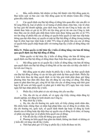 18
c. Bầu, miễn nhiệm, bãi nhiệm và thay thế thành viên Hội đồng quản trị,
Ban kiểm soát và báo cáo việc Hội đồng quản trị bổ nhiệm Giám đốc (Tổng
giám đốc) điều hành.
2. Các quyết định của Đại hội đồng cổ đông liên quan đến việc sửa đổi và
bổ sung Điều lệ, loại cổ phiếu và số lƣợng cổ phiếu đƣợc chào bán, việc tổ chức
lại hay giải thể doanh nghiệp, giao dịch mua, bán tài sản Công ty hoặc các chi
nhánh thực hiện có giá trị từ 50% trở lên tổng giá trị tài sản của Công ty tính
theo Báo cáo tài chính gần nhất đƣợc kiểm toán đƣợc thông qua khi có từ 75%
trở lên tổng số phiếu bầu các cổ đông có quyền biểu quyết có mặt trực tiếp hoặc
thông qua đại diện đƣợc uỷ quyền có mặt tại Đại hội đồng cổ đông (trong trƣờng
hợp tổ chức họp trực tiếp) hoặc ít nhất 75% tổng số phiếu bầu của các cổ đông
có quyền biểu quyết chấp thuận (đối với trƣờng hợp lấy ý kiến cổ đông bằng văn
bản).
Điều 21. Thẩm quyền và thể thức lấy ý kiến cổ đông bằng văn bản để thông
qua quyết định của Đại hội đồng cổ đông
Thẩm quyền và thể thức lấy ý kiến cổ đông bằng văn bản để thông qua
quyết định của Đại hội đồng cổ đông đƣợc thực hiện theo quy định sau đây:
1. Hội đồng quản trị có quyền lấy ý kiến cổ đông bằng văn bản để thông
qua quyết định của Đại hội đồng cổ đông bất cứ lúc nào nếu xét thấy cần thiết vì
lợi ích của Công ty.
2. Hội đồng quản trị phải chuẩn bị phiếu lấy ý kiến, dự thảo quyết định
của Đại hội đồng cổ đông và các tài liệu giải trình dự thảo quyết định. Phiếu lấy
ý kiến kèm theo dự thảo quyết định và tài liệu giải trình phải đƣợc gửi bằng
phƣơng thức bảo đảm đến đƣợc địa chỉ đăng ký của từng cổ đông. Hội đồng
quản trị phải đảm bảo gửi, công bố tài liệu cho các cổ đông trong một thời gian
hợp lý để xem xét biểu quyết và phải gửi ít nhất bảy (07) ngày làm việc trƣớc
ngày hết hạn nhận phiếu lấy ý kiến.
3. Phiếu lấy ý kiến phải có các nội dung chủ yếu sau đây:
a. Tên, địa chỉ trụ sở chính, số và ngày cấp Giấy chứng nhận đăng ký
doanh nghiệp, nơi đăng ký kinh doanh của Công ty;
b. Mục đích lấy ý kiến;
c. Họ, tên, địa chỉ thƣờng trú, quốc tịch, số Giấy chứng minh nhân dân,
Hộ chiếu hoặc chứng thực cá nhân hợp pháp khác của cổ đông là cá nhân; tên,
địa chỉ thƣờng trú, quốc tịch, số quyết định thành lập hoặc số đăng ký kinh
doanh của cổ đông hoặc đại diện theo uỷ quyền của cổ đông là tổ chức; số lƣợng
cổ phần của từng loại và số phiếu biểu quyết của cổ đông;
d. Vấn đề cần lấy ý kiến để thông qua quyết định;
đ. Phƣơng án biểu quyết bao gồm tán thành, không tán thành và không có
ý kiến đối với từng vấn đề lấy ý kiến;
e. Thời hạn phải gửi về Công ty phiếu lấy ý kiến đã đƣợc trả lời;
 