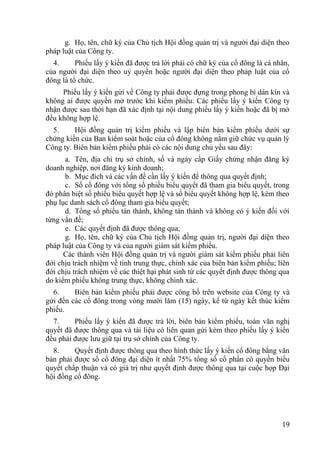 19
g. Họ, tên, chữ ký của Chủ tịch Hội đồng quản trị và ngƣời đại diện theo
pháp luật của Công ty.
4. Phiếu lấy ý kiến đã đƣợc trả lời phải có chữ ký của cổ đông là cá nhân,
của ngƣời đại diện theo uỷ quyền hoặc ngƣời đại diện theo pháp luật của cổ
đông là tổ chức.
Phiếu lấy ý kiến gửi về Công ty phải đƣợc đựng trong phong bì dán kín và
không ai đƣợc quyền mở trƣớc khi kiểm phiếu. Các phiếu lấy ý kiến Công ty
nhận đƣợc sau thời hạn đã xác định tại nội dung phiếu lấy ý kiến hoặc đã bị mở
đều không hợp lệ.
5. Hội đồng quản trị kiểm phiếu và lập biên bản kiểm phiếu dƣới sự
chứng kiến của Ban kiểm soát hoặc của cổ đông không nắm giữ chức vụ quản lý
Công ty. Biên bản kiểm phiếu phải có các nội dung chủ yếu sau đây:
a. Tên, địa chỉ trụ sở chính, số và ngày cấp Giấy chứng nhận đăng ký
doanh nghiệp, nơi đăng ký kinh doanh;
b. Mục đích và các vấn đề cần lấy ý kiến để thông qua quyết định;
c. Số cổ đông với tổng số phiếu biểu quyết đã tham gia biểu quyết, trong
đó phân biệt số phiếu biểu quyết hợp lệ và số biểu quyết không hợp lệ, kèm theo
phụ lục danh sách cổ đông tham gia biểu quyết;
d. Tổng số phiếu tán thành, không tán thành và không có ý kiến đối với
từng vấn đề;
e. Các quyết định đã đƣợc thông qua;
g. Họ, tên, chữ ký của Chủ tịch Hội đồng quản trị, ngƣời đại diện theo
pháp luật của Công ty và của ngƣời giám sát kiểm phiếu.
Các thành viên Hội đồng quản trị và ngƣời giám sát kiểm phiếu phải liên
đới chịu trách nhiệm về tính trung thực, chính xác của biên bản kiểm phiếu; liên
đới chịu trách nhiệm về các thiệt hại phát sinh từ các quyết định đƣợc thông qua
do kiểm phiếu không trung thực, không chính xác.
6. Biên bản kiểm phiếu phải đƣợc công bố trên website của Công ty và
gửi đến các cổ đông trong vòng mƣời lăm (15) ngày, kể từ ngày kết thúc kiểm
phiếu.
7. Phiếu lấy ý kiến đã đƣợc trả lời, biên bản kiểm phiếu, toàn văn nghị
quyết đã đƣợc thông qua và tài liệu có liên quan gửi kèm theo phiếu lấy ý kiến
đều phải đƣợc lƣu giữ tại trụ sở chính của Công ty.
8. Quyết định đƣợc thông qua theo hình thức lấy ý kiến cổ đông bằng văn
bản phải đƣợc số cổ đông đại diện ít nhất 75% tổng số cổ phần có quyền biểu
quyết chấp thuận và có giá trị nhƣ quyết định đƣợc thông qua tại cuộc họp Đại
hội đồng cổ đông.
 