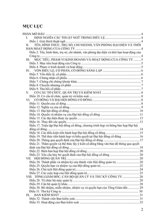 2
MỤC LỤC
PHẦN MỞ ĐẦU ........................................................................................................................4
I. ĐỊNH NGHĨA CÁC THUẬT NGỮ TRONG ĐIỀU LỆ.............................................4
Điều 1. Giải thích thuật ngữ...............................................................................................4
II. TÊN, HÌNH THỨC, TRỤ SỞ, CHI NHÁNH, VĂN PHÒNG ĐẠI DIỆN VÀ THỜI
HẠN HOẠT ĐỘNG CỦA CÔNG TY ..................................................................................4
Điều 2. Tên, hình thức, trụ sở, chi nhánh, văn phòng đại diện và thời hạn hoạt động của
Công ty...............................................................................................................................4
III. MỤC TIÊU, PHẠM VI KINH DOANH VÀ HOẠT ĐỘNG CỦA CÔNG TY .........5
Điều 3. Mục tiêu hoạt động của Công ty ...........................................................................5
Điều 4. Phạm vi kinh doanh và hoạt động.........................................................................5
IV. VỐN ĐIỀU LỆ, CỔ PHẦN, CỔ ĐÔNG SÁNG LẬP ................................................6
Điều 5. Vốn điều lệ, cổ phần..............................................................................................6
Điều 6. Chứng nhận cổ phiếu ............................................................................................6
Điều 7. Chứng chỉ chứng khoán khác................................................................................7
Điều 8. Chuyển nhƣợng cổ phần .......................................................................................7
Điều 9. Thu hồi cổ phần.....................................................................................................7
V. CƠ CẤU TỔ CHỨC, QUẢN TRỊ VÀ KIỂM SOÁT .................................................8
Điều 10. Cơ cấu tổ chức, quản trị và kiểm soát.................................................................8
VI. CỔ ĐÔNG VÀ ĐẠI HỘI ĐỒNG CỔ ĐÔNG.............................................................8
Điều 11. Quyền của cổ đông..............................................................................................8
Điều 12. Nghĩa vụ của cổ đông..........................................................................................9
Điều 13. Đại hội đồng cổ đông........................................................................................10
Điều 14. Quyền và nhiệm vụ của Đại hội đồng cổ đông.................................................11
Điều 15. Các đại diện đƣợc ủy quyền..............................................................................13
Điều 16. Thay đổi các quyền ...........................................................................................13
Điều 17. Triệu tập Đại hội đồng cổ đông, chƣơng trình họp và thông báo họp Đại hội
đồng cổ đông....................................................................................................................14
Điều 18. Các điều kiện tiến hành họp Đại hội đồng cổ đông ..........................................15
Điều 19. Thể thức tiến hành họp và biểu quyết tại Đại hội đồng cổ đông ......................16
Điều 20. Thông qua quyết định của Đại hội đồng cổ đông .............................................17
Điều 21. Thẩm quyền và thể thức lấy ý kiến cổ đông bằng văn bản để thông qua quyết
định của Đại hội đồng cổ đông ........................................................................................18
Điều 22. Biên bản họp Đại hội đồng cổ đông..................................................................20
Điều 23. Yêu cầu hủy bỏ quyết định của Đại hội đồng cổ đông .....................................20
VII. HỘI ĐỒNG QUẢN TRỊ............................................................................................20
Điều 24. Thành phần và nhiệm kỳ của thành viên Hội đồng quản trị .............................20
Điều 25. Quyền hạn và nhiệm vụ của Hội đồng quản trị.................................................22
Điều 26. Chủ tịch Hội đồng quản trị................................................................................24
Điều 27. Các cuộc họp của Hội đồng quản trị.................................................................25
VIII. TỔNG GIÁM ĐỐC, CÁN BỘ QUẢN LÝ VÀ THƢ KÝ CÔNG TY .....................28
Điều 28. Tổ chức bộ máy quản lý....................................................................................28
Điều 29. Cán bộ quản lý khác..........................................................................................28
Điều 30. Bổ nhiệm, miễn nhiệm, nhiệm vụ và quyền hạn của Tổng Giám đốc..............29
Điều 31. Thƣ ký Công ty ................................................................................................ 30
IX. BAN KIỂM SOÁT ....................................................................................................31
Điều 32. Thành viên Ban kiểm soát.................................................................................31
Điều 33. Hoạt động của Ban kiểm soát ...........................................................................33
 