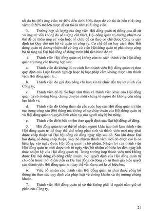 21
tối đa ba (03) ứng viên; từ 40% đến dƣới 50% đƣợc đề cử tối đa bốn (04) ứng
viên; từ 50% trở lên đƣợc đề cử tối đa năm (05) ứng viên.
3. Trƣờng hợp số lƣợng các ứng viên Hội đồng quản trị thông qua đề cử
và ứng cử vẫn không đủ số lƣợng cần thiết, Hội đồng quản trị đƣơng nhiệm có
thể đề cử thêm ứng cử viên hoặc tổ chức đề cử theo cơ chế đƣợc Công ty quy
định tại Quy chế nội bộ về quản trị công ty. Cơ chế đề cử hay cách thức Hội
đồng quản trị đƣơng nhiệm đề cử ứng cử viên Hội đồng quản trị phải đƣợc công
bố rõ ràng tại Đại hội đồng cổ đông trƣớc khi tiến hành đề cử.
4. Thành viên Hội đồng quản trị không còn tƣ cách thành viên Hội đồng
quản trị trong các trƣờng hợp sau:
a. Thành viên đó không đủ tƣ cách làm thành viên Hội đồng quản trị theo
quy định của Luật Doanh nghiệp hoặc bị luật pháp cấm không đƣợc làm thành
viên Hội đồng quản trị;
b. Thành viên đó gửi đơn bằng văn bản xin từ chức đến trụ sở chính của
Công ty;
c. Thành viên đó bị rối loạn tâm thần và thành viên khác của Hội đồng
quản trị có những bằng chứng chuyên môn chứng tỏ ngƣời đó không còn năng
lực hành vi;
d. Thành viên đó không tham dự các cuộc họp của Hội đồng quản trị liên
tục trong vòng sáu (06) tháng mà không có sự chấp thuận của Hội đồng quản trị
và Hội đồng quản trị quyết định chức vụ của ngƣời này bị bỏ trống;
e. Thành viên đó bị bãi nhiệm theo quyết định của Đại hội đồng cổ đông.
5. Hội đồng quản trị có thể bổ nhiệm ngƣời khác tạm thời làm thành viên
Hội đồng quản trị để thay thế chỗ trống phát sinh và thành viên mới này phải
đƣợc chấp thuận tại Đại hội đồng cổ đông ngay tiếp sau đó. Sau khi đƣợc Đại
hội đồng cổ đông chấp thuận, việc bổ nhiệm thành viên mới đó đƣợc coi là có
hiệu lực vào ngày đƣợc Hội đồng quản trị bổ nhiệm. Nhiệm kỳ của thành viên
Hội đồng quản trị mới đƣợc tính từ ngày việc bổ nhiệm có hiệu lực đến ngày kết
thúc nhiệm kỳ của Hội đồng quản trị. Trong trƣờng hợp thành viên mới không
đƣợc Đại hội đồng cổ đông chấp thuận, mọi quyết định của Hội đồng quản trị
cho đến trƣớc thời điểm diễn ra Đại hội đồng cổ đông có sự tham gia biểu quyết
của thành viên Hội đồng quản trị thay thế vẫn đƣợc coi là có hiệu lực.
6. Việc bổ nhiệm các thành viên Hội đồng quản trị phải đƣợc công bố
thông tin theo các quy định của pháp luật về chứng khoán và thị trƣờng chứng
khoán.
7. Thành viên Hội đồng quản trị có thể không phải là ngƣời nắm giữ cổ
phần của Công ty.
 