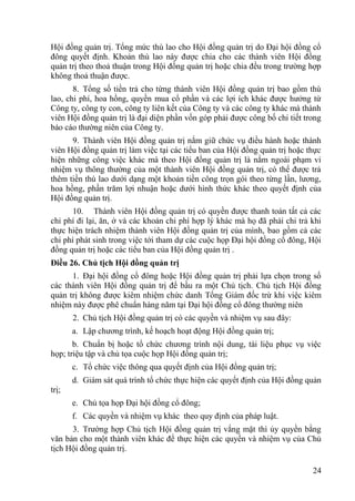 24
Hội đồng quản trị. Tổng mức thù lao cho Hội đồng quản trị do Đại hội đồng cổ
đông quyết định. Khoản thù lao này đƣợc chia cho các thành viên Hội đồng
quản trị theo thoả thuận trong Hội đồng quản trị hoặc chia đều trong trƣờng hợp
không thoả thuận đƣợc.
8. Tổng số tiền trả cho từng thành viên Hội đồng quản trị bao gồm thù
lao, chi phí, hoa hồng, quyền mua cổ phần và các lợi ích khác đƣợc hƣởng từ
Công ty, công ty con, công ty liên kết của Công ty và các công ty khác mà thành
viên Hội đồng quản trị là đại diện phần vốn góp phải đƣợc công bố chi tiết trong
báo cáo thƣờng niên của Công ty.
9. Thành viên Hội đồng quản trị nắm giữ chức vụ điều hành hoặc thành
viên Hội đồng quản trị làm việc tại các tiểu ban của Hội đồng quản trị hoặc thực
hiện những công việc khác mà theo Hội đồng quản trị là nằm ngoài phạm vi
nhiệm vụ thông thƣờng của một thành viên Hội đồng quản trị, có thể đƣợc trả
thêm tiền thù lao dƣới dạng một khoản tiền công trọn gói theo từng lần, lƣơng,
hoa hồng, phần trăm lợi nhuận hoặc dƣới hình thức khác theo quyết định của
Hội đồng quản trị.
10. Thành viên Hội đồng quản trị có quyền đƣợc thanh toán tất cả các
chi phí đi lại, ăn, ở và các khoản chi phí hợp lý khác mà họ đã phải chi trả khi
thực hiện trách nhiệm thành viên Hội đồng quản trị của mình, bao gồm cả các
chi phí phát sinh trong việc tới tham dự các cuộc họp Đại hội đồng cổ đông, Hội
đồng quản trị hoặc các tiểu ban của Hội đồng quản trị .
Điều 26. Chủ tịch Hội đồng quản trị
1. Đại hội đồng cổ đông hoặc Hội đồng quản trị phải lựa chọn trong số
các thành viên Hội đồng quản trị để bầu ra một Chủ tịch. Chủ tịch Hội đồng
quản trị không đƣợc kiêm nhiệm chức danh Tổng Giám đốc trừ khi việc kiêm
nhiệm này đƣợc phê chuẩn hàng năm tại Đại hội đồng cổ đông thƣờng niên
2. Chủ tịch Hội đồng quản trị có các quyền và nhiệm vụ sau đây:
a. Lập chƣơng trình, kế hoạch hoạt động Hội đồng quản trị;
b. Chuẩn bị hoặc tổ chức chƣơng trình nội dung, tài liệu phục vụ việc
họp; triệu tập và chủ tọa cuộc họp Hội đồng quản trị;
c. Tổ chức việc thông qua quyết định của Hội đồng quản trị;
d. Giám sát quá trình tổ chức thực hiện các quyết định của Hội đồng quản
trị;
e. Chủ tọa họp Đại hội đồng cổ đông;
f. Các quyền và nhiệm vụ khác theo quy định của pháp luật.
3. Trƣờng hợp Chủ tịch Hội đồng quản trị vắng mặt thì ủy quyền bằng
văn bản cho một thành viên khác để thực hiện các quyền và nhiệm vụ của Chủ
tịch Hội đồng quản trị.
 