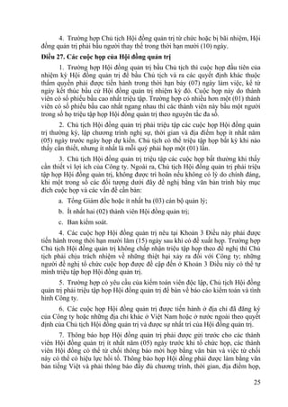25
4. Trƣờng hợp Chủ tịch Hội đồng quản trị từ chức hoặc bị bãi nhiệm, Hội
đồng quản trị phải bầu ngƣời thay thế trong thời hạn mƣời (10) ngày.
Điều 27. Các cuộc họp của Hội đồng quản trị
1. Trƣờng hợp Hội đồng quản trị bầu Chủ tịch thì cuộc họp đầu tiên của
nhiệm kỳ Hội đồng quản trị để bầu Chủ tịch và ra các quyết định khác thuộc
thẩm quyền phải đƣợc tiến hành trong thời hạn bảy (07) ngày làm việc, kể từ
ngày kết thúc bầu cử Hội đồng quản trị nhiệm kỳ đó. Cuộc họp này do thành
viên có số phiếu bầu cao nhất triệu tập. Trƣờng hợp có nhiều hơn một (01) thành
viên có số phiếu bầu cao nhất ngang nhau thì các thành viên này bầu một ngƣời
trong số họ triệu tập họp Hội đồng quản trị theo nguyên tắc đa số.
2. Chủ tịch Hội đồng quản trị phải triệu tập các cuộc họp Hội đồng quản
trị thƣờng kỳ, lập chƣơng trình nghị sự, thời gian và địa điểm họp ít nhất năm
(05) ngày trƣớc ngày họp dự kiến. Chủ tịch có thể triệu tập họp bất kỳ khi nào
thấy cần thiết, nhƣng ít nhất là mỗi quý phải họp một (01) lần.
3. Chủ tịch Hội đồng quản trị triệu tập các cuộc họp bất thƣờng khi thấy
cần thiết vì lợi ích của Công ty. Ngoài ra, Chủ tịch Hội đồng quản trị phải triệu
tập họp Hội đồng quản trị, không đƣợc trì hoãn nếu không có lý do chính đáng,
khi một trong số các đối tƣợng dƣới đây đề nghị bằng văn bản trình bày mục
đích cuộc họp và các vấn đề cần bàn:
a. Tổng Giám đốc hoặc ít nhất ba (03) cán bộ quản lý;
b. Ít nhất hai (02) thành viên Hội đồng quản trị;
c. Ban kiểm soát.
4. Các cuộc họp Hội đồng quản trị nêu tại Khoản 3 Điều này phải đƣợc
tiến hành trong thời hạn mƣời lăm (15) ngày sau khi có đề xuất họp. Trƣờng hợp
Chủ tịch Hội đồng quản trị không chấp nhận triệu tập họp theo đề nghị thì Chủ
tịch phải chịu trách nhiệm về những thiệt hại xảy ra đối với Công ty; những
ngƣời đề nghị tổ chức cuộc họp đƣợc đề cập đến ở Khoản 3 Điều này có thể tự
mình triệu tập họp Hội đồng quản trị.
5. Trƣờng hợp có yêu cầu của kiểm toán viên độc lập, Chủ tịch Hội đồng
quản trị phải triệu tập họp Hội đồng quản trị để bàn về báo cáo kiểm toán và tình
hình Công ty.
6. Các cuộc họp Hội đồng quản trị đƣợc tiến hành ở địa chỉ đã đăng ký
của Công ty hoặc những địa chỉ khác ở Việt Nam hoặc ở nƣớc ngoài theo quyết
định của Chủ tịch Hội đồng quản trị và đƣợc sự nhất trí của Hội đồng quản trị.
7. Thông báo họp Hội đồng quản trị phải đƣợc gửi trƣớc cho các thành
viên Hội đồng quản trị ít nhất năm (05) ngày trƣớc khi tổ chức họp, các thành
viên Hội đồng có thể từ chối thông báo mời họp bằng văn bản và việc từ chối
này có thể có hiệu lực hồi tố. Thông báo họp Hội đồng phải đƣợc làm bằng văn
bản tiếng Việt và phải thông báo đầy đủ chƣơng trình, thời gian, địa điểm họp,
 