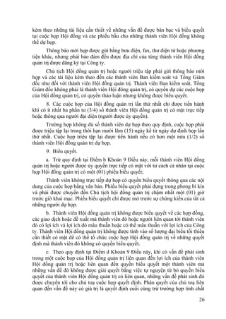 26
kèm theo những tài liệu cần thiết về những vấn đề đƣợc bàn bạc và biểu quyết
tại cuộc họp Hội đồng và các phiếu bầu cho những thành viên Hội đồng không
thể dự họp.
Thông báo mời họp đƣợc gửi bằng bƣu điện, fax, thƣ điện tử hoặc phƣơng
tiện khác, nhƣng phải bảo đảm đến đƣợc địa chỉ của từng thành viên Hội đồng
quản trị đƣợc đăng ký tại Công ty.
Chủ tịch Hội đồng quản trị hoặc ngƣời triệu tập phải gửi thông báo mời
họp và các tài liệu kèm theo đến các thành viên Ban kiểm soát và Tổng Giám
đốc nhƣ đối với thành viên Hội đồng quản trị. Thành viên Ban kiểm soát, Tổng
Giám đốc không phải là thành viên Hội đông quản trị, có quyền dự các cuộc họp
của Hội đồng quản trị, có quyền thảo luận nhƣng không đƣợc biểu quyết.
8. Các cuộc họp của Hội đồng quản trị lần thứ nhất chỉ đƣợc tiến hành
khi có ít nhất ba phần tƣ (3/4) số thành viên Hội đồng quản trị có mặt trực tiếp
hoặc thông qua ngƣời đại diện (ngƣời đƣợc ủy quyền).
Trƣờng hợp không đủ số thành viên dự họp theo quy định, cuộc họp phải
đƣợc triệu tập lại trong thời hạn mƣời lăm (15) ngày kể từ ngày dự định họp lần
thứ nhất. Cuộc họp triệu tập lại đƣợc tiến hành nếu có hơn một nửa (1/2) số
thành viên Hội đồng quản trị dự họp.
9. Biểu quyết.
a. Trừ quy định tại Điểm b Khoản 9 Điều này, mỗi thành viên Hội đồng
quản trị hoặc ngƣời đƣợc ủy quyền trực tiếp có mặt với tƣ cách cá nhân tại cuộc
họp Hội đồng quản trị có một (01) phiếu biểu quyết;
Thành viên không trực tiếp dự họp có quyền biểu quyết thông qua các nội
dung của cuộc họp bằng văn bản. Phiếu biểu quyết phải đựng trong phong bì kín
và phải đƣợc chuyển đến Chủ tịch hội đồng quản trị chậm nhất một (01) giờ
trƣớc giờ khai mạc. Phiếu biểu quyết chỉ đƣợc mở trƣớc sự chứng kiến của tất cả
những ngƣời dự họp.
b. Thành viên Hội đồng quản trị không đƣợc biểu quyết về các hợp đồng,
các giao dịch hoặc đề xuất mà thành viên đó hoặc ngƣời liên quan tới thành viên
đó có lợi ích và lợi ích đó mâu thuẫn hoặc có thể mâu thuẫn với lợi ích của Công
ty. Thành viên Hội đồng quản trị không đƣợc tính vào số lƣợng đại biểu tối thiểu
cần thiết có mặt để có thể tổ chức cuộc họp Hội đồng quản trị về những quyết
định mà thành viên đó không có quyền biểu quyết.
c. Theo quy định tại Điểm d Khoản 9 Điều này, khi có vấn đề phát sinh
trong một cuộc họp của Hội đồng quản trị liên quan đến lợi ích của thành viên
Hội đồng quản trị hoặc liên quan đến quyền biểu quyết một thành viên mà
những vấn đề đó không đƣợc giải quyết bằng việc tự nguyện từ bỏ quyền biểu
quyết của thành viên Hội đồng quản trị có liên quan, những vấn đề phát sinh đó
đƣợc chuyển tới cho chủ toạ cuộc họp quyết định. Phán quyết của chủ toạ liên
quan đến vấn đề này có giá trị là quyết định cuối cùng trừ trƣờng hợp tính chất
 