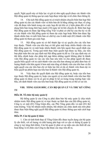 28
quyết. Nghị quyết này có hiệu lực và giá trị nhƣ nghị quyết đƣợc các thành viên
Hội đồng quản trị thông qua tại cuộc họp đƣợc triệu tập và tổ chức theo thông lệ.
14. Chủ tịch Hội đồng quản trị có trách nhiệm chuyển biên bản họp Hội
đồng quản trị cho các thành viên và biên bản đó là bằng chứng xác thực về công
việc đã đƣợc tiến hành trong các cuộc họp đó trừ khi có ý kiến phản đối về nội
dung biên bản trong thời hạn mƣời (10) ngày kể từ khi chuyển đi. Biên bản họp
Hội đồng quản trị đƣợc lập bằng tiếng Việt và phải có chữ ký của thƣ ký và tất
cả các thành viên Hội đồng quản trị tham dự cuộc họp hoặc Biên bản đƣợc lập
thành nhiều bản và mỗi biên bản có chữ ký của ít nhất một (01) thành viên Hội
đồng quản trị tham gia cuộc họp.
15. Hội đồng quản trị có thể thành lập và uỷ quyền cho các tiểu ban
trực thuộc. Thành viên của tiểu ban có thể gồm một hoặc nhiều thành viên của
Hội đồng quản trị và một hoặc nhiều thành viên bên ngoài theo quyết định của
Hội đồng quản trị. Trong quá trình thực hiện quyền hạn đƣợc ủy thác, các tiểu
ban phải tuân thủ các quy định mà Hội đồng quản trị đề ra. Các quy định này có
thể điều chỉnh hoặc cho phép kết nạp thêm những ngƣời không phải là thành
viên Hội đồng quản trị vào các tiểu ban nêu trên và cho phép ngƣời đó đƣợc
quyền biểu quyết với tƣ cách thành viên của tiểu ban nhƣng (a) phải đảm bảo số
lƣợng thành viên bên ngoài ít hơn một nửa tổng số thành viên của tiểu ban và (b)
nghị quyết của các tiểu ban chỉ có hiệu lực khi có đa số thành viên tham dự và
biểu quyết tại phiên họp của tiểu ban là thành viên Hội đồng quản trị.
16. Việc thực thi quyết định của Hội đồng quản trị, hoặc của tiểu ban
trực thuộc Hội đồng quản trị, hoặc của ngƣời có tƣ cách thành viên tiểu ban Hội
đồng quản trị đƣợc coi là có giá trị pháp lý kể cả trong trong trƣờng hợp việc
bầu, chỉ định thành viên của tiểu ban hoặc Hội đồng quản trị có thể có sai sót.
VIII. TỔNG GIÁM ĐỐC, CÁN BỘ QUẢN LÝ VÀ THƢ KÝ CÔNG
TY
Điều 28. Tổ chức bộ máy quản lý
Hệ thống quản lý của Công ty phải đảm bảo bộ máy quản lý chịu trách
nhiệm trƣớc Hội đồng quản trị và trực thuộc sự lãnh đạo của Hội đồng quản trị.
Công ty có một (01) Tổng Giám đốc, các Phó Tổng giám đốc và một (01) Kế
toán trƣởng. Việc bổ nhiệm miễn nhiệm, bãi nhiệm các chức danh nêu trên phải
đƣợc thực hiện bằng nghị quyết Hội đồng quản trị đƣợc thông qua một cách hợp
thức.
Điều 29. Cán bộ quản lý khác
1. Căn cứ tình hình thực tế Tổng Giám đốc đƣợc tuyển dụng cán bộ quản
lý cần thiết, với số lƣợng và chất lƣợng phù hợp với cơ cấu và thông lệ quản lý
công ty tuỳ từng thời điểm. Cán bộ quản lý phải có sự mẫn cán cần thiết để các
hoạt động và tổ chức của Công ty đạt đƣợc các mục tiêu đề ra.
 