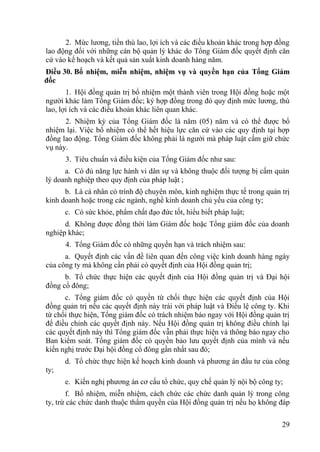 29
2. Mức lƣơng, tiền thù lao, lợi ích và các điều khoản khác trong hợp đồng
lao động đối với những cán bộ quản lý khác do Tổng Giám đốc quyết định căn
cứ vào kế hoạch và kết quả sản xuất kinh doanh hàng năm.
Điều 30. Bổ nhiệm, miễn nhiệm, nhiệm vụ và quyền hạn của Tổng Giám
đốc
1. Hội đồng quản trị bổ nhiệm một thành viên trong Hội đồng hoặc một
ngƣời khác làm Tổng Giám đốc; ký hợp đồng trong đó quy định mức lƣơng, thù
lao, lợi ích và các điều khoản khác liên quan khác.
2. Nhiệm kỳ của Tổng Giám đốc là năm (05) năm và có thể đƣợc bổ
nhiệm lại. Việc bổ nhiệm có thể hết hiệu lực căn cứ vào các quy định tại hợp
đồng lao động. Tổng Giám đốc không phải là ngƣời mà pháp luật cấm giữ chức
vụ này.
3. Tiêu chuẩn và điều kiện của Tổng Giám đốc nhƣ sau:
a. Có đủ năng lực hành vi dân sự và không thuộc đối tƣợng bị cấm quản
lý doanh nghiệp theo quy định của pháp luật ;
b. Là cá nhân có trình độ chuyên môn, kinh nghiệm thực tế trong quản trị
kinh doanh hoặc trong các ngành, nghề kinh doanh chủ yếu của công ty;
c. Có sức khỏe, phẩm chất đạo đức tốt, hiểu biết pháp luật;
d. Không đƣợc đồng thời làm Giám đốc hoặc Tổng giám đốc của doanh
nghiệp khác;
4. Tổng Giám đốc có những quyền hạn và trách nhiệm sau:
a. Quyết định các vấn đề liên quan đến công việc kinh doanh hàng ngày
của công ty mà không cần phải có quyết định của Hội đồng quản trị;
b. Tổ chức thực hiện các quyết định của Hội đồng quản trị và Đại hội
đồng cổ đông;
c. Tổng giám đốc có quyền từ chối thực hiện các quyết định của Hội
đồng quản trị nếu các quyết định này trái với pháp luật và Điều lệ công ty. Khi
từ chối thực hiện, Tổng giám đốc có trách nhiệm báo ngay với Hội đồng quản trị
để điều chỉnh các quyết định này. Nếu Hội đồng quản trị không điều chỉnh lại
các quyết định này thì Tổng giám đốc vẫn phải thực hiện và thông báo ngay cho
Ban kiểm soát. Tổng giám đốc có quyền bảo lƣu quyết định của mình và nếu
kiến nghị trƣớc Đại hội đồng cổ đông gần nhất sau đó;
d. Tổ chức thực hiện kế hoạch kinh doanh và phƣơng án đầu tƣ của công
ty;
e. Kiến nghị phƣơng án cơ cấu tổ chức, quy chế quản lý nội bộ công ty;
f. Bổ nhiệm, miễn nhiệm, cách chức các chức danh quản lý trong công
ty, trừ các chức danh thuộc thẩm quyền của Hội đồng quản trị nếu họ không đáp
 
