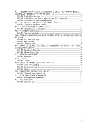 3
X. NHIỆM VỤ CỦA THÀNH VIÊN HỘI ĐỒNG QUẢN TRỊ, THÀNH VIÊN BAN
KIỂM SOÁT, GIÁM ĐỐC VÀ CÁN BỘ QUẢN LÝ ........................................................35
Điều 34. Trách nhiệm cẩn trọng ......................................................................................35
Điều 35. Trách nhiệm trung thực và tránh các xung đột về quyền lợi.............................35
Điều 36. Trách nhiệm về thiệt hại và bồi thƣờng ............................................................36
XI. QUYỀN ĐIỀU TRA SỔ SÁCH VÀ HỒ SƠ CÔNG TY..........................................37
Điều 37. Quyền điều tra sổ sách và hồ sơ........................................................................37
XII. CÔNG NHÂN VIÊN VÀ CÔNG ĐOÀN .................................................................37
Điều 38. Công nhân viên và công đoàn...........................................................................37
XIII. PHÂN PHỐI LỢI NHUẬN .......................................................................................38
Điều 39. Phân phối lợi nhuận ..........................................................................................38
XIV. TÀI KHOẢN NGÂN HÀNG, QUỸ DỰ TRỮ, NĂM TÀI CHÍNH VÀ HỆ THỐNG
KẾ TOÁN ............................................................................................................................38
Điều 40. Tài khoản ngân hàng.........................................................................................38
Điều 41. Năm tài chính....................................................................................................39
Điều 42. Chế độ kế toán...................................................................................................39
XV. BÁO CÁO THƢỜNG NIÊN, TRÁCH NHIỆM CÔNG BỐ THÔNG TIN, THÔNG
BÁO RA CÔNG CHÚNG ...................................................................................................39
Điều 43. Báo cáo tài chính năm.......................................................................................39
Điều 44. Báo cáo thƣờng niên .........................................................................................40
XVI. KIỂM TOÁN CÔNG TY ..........................................................................................40
Điều 45. Kiểm toán..........................................................................................................40
XVII. CON DẤU .................................................................................................................40
Điều 46. Con dấu .............................................................................................................40
XVIII.CHẤM DỨT HOẠT ĐỘNG VÀ THANH LÝ.........................................................40
Điều 47. Chấm dứt hoạt động..........................................................................................40
Điều 48. Gia hạn hoạt động .............................................................................................41
Điều 49. Thanh lý ............................................................................................................41
XIX. GIẢI QUYẾT TRANH CHẤP NỘI BỘ ...................................................................42
Điều 50. Giải quyết tranh chấp nội bộ.............................................................................42
XX. BỔ SUNG VÀ SỬA ĐỔI ĐIỀU LỆ .........................................................................42
Điều 51. Bổ sung và sửa đổi Điều lệ ...............................................................................42
XXI. NGÀY HIỆU LỰC ....................................................................................................43
Điều 52. Ngày hiệu lực ....................................................................................................43
 