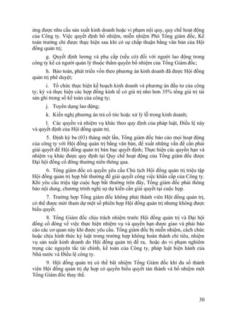 30
ứng đƣợc nhu cầu sản xuất kinh doanh hoặc vi phạm nội quy, quy chế hoạt động
của Công ty. Việc quyết định bổ nhiệm, miễn nhiệm Phó Tổng giám đốc, Kế
toán trƣởng chỉ đƣợc thực hiện sau khi có sự chấp thuận bằng văn bản của Hội
đồng quản trị;
g. Quyết định lƣơng và phụ cấp (nếu có) đối với ngƣời lao động trong
công ty kể cả ngƣời quản lý thuộc thẩm quyền bổ nhiệm của Tổng Giám đốc;
h. Bảo toàn, phát triển vốn theo phƣơng án kinh doanh đã đƣợc Hội đồng
quản trị phê duyệt;
i. Tổ chức thực hiện kế hoạch kinh doanh và phƣơng án đầu tƣ của công
ty; ký và thực hiện các hợp đồng kinh tế có giá trị nhỏ hơn 35% tổng giá trị tài
sản ghi trong sổ kế toán của công ty;
j. Tuyển dụng lao động;
k. Kiến nghị phƣơng án trả cổ tức hoặc xử lý lỗ trong kinh doanh;
l. Các quyền và nhiệm vụ khác theo quy định của pháp luật, Điều lệ này
và quyết định của Hội đồng quản trị.
5. Định kỳ ba (03) tháng một lần, Tổng giám đốc báo cáo mọi hoạt động
của công ty với Hội đồng quản trị bằng văn bản, đề xuất những vấn đề cần phải
giải quyết để Hội đồng quản trị bàn bạc quyết định; Thực hiện các quyền hạn và
nhiệm vụ khác đƣợc quy định tại Quy chế hoạt động của Tổng giám đốc đƣợc
Đại hội đồng cổ đông thƣờng niên thông qua.
6. Tổng giám đốc có quyền yêu cầu Chủ tịch Hội đồng quản trị triệu tập
Hội đồng quản trị họp bất thƣờng để giải quyết công việc khẩn cấp của Công ty.
Khi yêu cầu triệu tập cuộc họp bất thƣờng trên đây, Tổng giám đốc phải thông
báo nội dung, chƣơng trình nghị sự dự kiến cần giải quyết tại cuộc họp.
7. Trƣờng hợp Tổng giám đốc không phải thành viên Hội đồng quản trị,
có thể đƣợc mời tham dự một số phiên họp Hội đồng quản trị nhƣng không đƣợc
biểu quyết.
8. Tổng Giám đốc chịu trách nhiệm trƣớc Hội đồng quản trị và Đại hội
đồng cổ đông về việc thực hiện nhiệm vụ và quyền hạn đƣợc giao và phải báo
cáo các cơ quan này khi đƣợc yêu cầu. Tổng giám đốc bị miễn nhiệm, cách chức
hoặc chịu hình thức kỷ luật trong trƣờng hợp không hoàn thành chỉ tiêu, nhiệm
vụ sản xuất kinh doanh do Hội đồng quản trị đề ra, hoặc do vi phạm nghiêm
trọng các nguyên tắc tài chính, kế toán của Công ty, pháp luật hiện hành của
Nhà nƣớc và Điều lệ công ty.
9. Hội đồng quản trị có thể bãi nhiệm Tổng Giám đốc khi đa số thành
viên Hội đồng quản trị dự họp có quyền biểu quyết tán thành và bổ nhiệm một
Tổng Giám đốc thay thế.
 