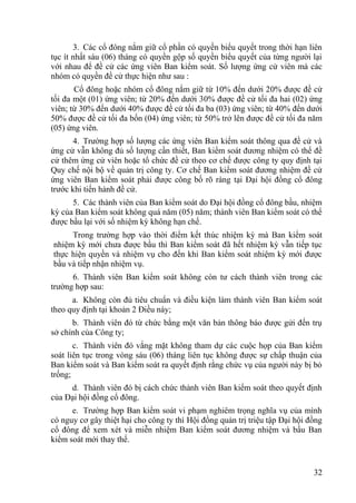 32
3. Các cổ đông nắm giữ cổ phần có quyền biểu quyết trong thời hạn liên
tục ít nhất sáu (06) tháng có quyền gộp số quyền biểu quyết của từng ngƣời lại
với nhau để đề cử các ứng viên Ban kiểm soát. Số lƣợng ứng cử viên mà các
nhóm có quyền đề cử thực hiện nhƣ sau :
Cổ đông hoặc nhóm cổ đông nắm giữ từ 10% đến dƣới 20% đƣợc đề cử
tối đa một (01) ứng viên; từ 20% đến dƣới 30% đƣợc đề cử tối đa hai (02) ứng
viên; từ 30% đến dƣới 40% đƣợc đề cử tối đa ba (03) ứng viên; từ 40% đến dƣới
50% đƣợc đề cử tối đa bốn (04) ứng viên; từ 50% trở lên đƣợc đề cử tối đa năm
(05) ứng viên.
4. Trƣờng hợp số lƣợng các ứng viên Ban kiểm soát thông qua đề cử và
ứng cử vẫn không đủ số lƣợng cần thiết, Ban kiểm soát đƣơng nhiệm có thể đề
cử thêm ứng cử viên hoặc tổ chức đề cử theo cơ chế đƣợc công ty quy định tại
Quy chế nội bộ về quản trị công ty. Cơ chế Ban kiểm soát đƣơng nhiệm đề cử
ứng viên Ban kiểm soát phải đƣợc công bố rõ ràng tại Đại hội đồng cổ đông
trƣớc khi tiến hành đề cử.
5. Các thành viên của Ban kiểm soát do Đại hội đồng cổ đông bầu, nhiệm
kỳ của Ban kiểm soát không quá năm (05) năm; thành viên Ban kiểm soát có thể
đƣợc bầu lại với số nhiệm kỳ không hạn chế.
Trong trƣờng hợp vào thời điểm kết thúc nhiệm kỳ mà Ban kiểm soát
nhiệm kỳ mới chƣa đƣợc bầu thì Ban kiểm soát đã hết nhiệm kỳ vẫn tiếp tục
thực hiện quyền và nhiệm vụ cho đến khi Ban kiểm soát nhiệm kỳ mới đƣợc
bầu và tiếp nhận nhiệm vụ.
6. Thành viên Ban kiểm soát không còn tƣ cách thành viên trong các
trƣờng hợp sau:
a. Không còn đủ tiêu chuẩn và điều kiện làm thành viên Ban kiểm soát
theo quy định tại khoản 2 Điều này;
b. Thành viên đó từ chức bằng một văn bản thông báo đƣợc gửi đến trụ
sở chính của Công ty;
c. Thành viên đó vắng mặt không tham dự các cuộc họp của Ban kiểm
soát liên tục trong vòng sáu (06) tháng liên tục không đƣợc sự chấp thuận của
Ban kiểm soát và Ban kiểm soát ra quyết định rằng chức vụ của ngƣời này bị bỏ
trống;
d. Thành viên đó bị cách chức thành viên Ban kiểm soát theo quyết định
của Đại hội đồng cổ đông.
e. Trƣờng hợp Ban kiểm soát vi phạm nghiêm trọng nghĩa vụ của mình
có nguy cơ gây thiệt hại cho công ty thì Hội đồng quản trị triệu tập Đại hội đồng
cổ đông để xem xét và miễn nhiệm Ban kiểm soát đƣơng nhiệm và bầu Ban
kiểm soát mới thay thế.
 