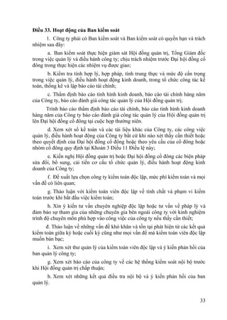 33
Điều 33. Hoạt động của Ban kiểm soát
1. Công ty phải có Ban kiểm soát và Ban kiểm soát có quyền hạn và trách
nhiệm sau đây:
a. Ban kiểm soát thực hiện giám sát Hội đồng quản trị, Tổng Giám đốc
trong việc quản lý và điều hành công ty; chịu trách nhiệm trƣớc Đại hội đồng cổ
đông trong thực hiện các nhiệm vụ đƣợc giao;
b. Kiểm tra tính hợp lý, hợp pháp, tính trung thực và mức độ cẩn trọng
trong việc quản lý, điều hành hoạt động kinh doanh, trong tổ chức công tác kế
toán, thống kê và lập báo cáo tài chính;
c. Thẩm định báo cáo tình hình kinh doanh, báo cáo tài chính hàng năm
của Công ty, báo cáo đánh giá công tác quản lý của Hội đồng quản trị;
Trình báo cáo thẩm định báo cáo tài chính, báo cáo tình hình kinh doanh
hàng năm của Công ty báo cáo đánh giá công tác quản lý của Hội đồng quản trị
lên Đại hội đồng cổ đông tại cuộc họp thƣờng niên.
d. Xem xét sổ kế toán và các tài liệu khác của Công ty, các công việc
quản lý, điều hành hoạt động của Công ty bất cứ khi nào xét thấy cần thiết hoặc
theo quyết định của Đại hội đồng cổ đông hoặc theo yêu cầu của cổ đông hoặc
nhóm cổ đông quy định tại Khoản 3 Điều 11 Điều lệ này;
e. Kiến nghị Hội đồng quản trị hoặc Đại hội đồng cổ đông các biện pháp
sửa đổi, bổ sung, cải tiến cơ cấu tổ chức quản lý, điều hành hoạt động kinh
doanh của Công ty;
f. Đề xuất lựa chọn công ty kiểm toán độc lập, mức phí kiểm toán và mọi
vấn đề có liên quan;
g. Thảo luận với kiểm toán viên độc lập về tính chất và phạm vi kiểm
toán trƣớc khi bắt đầu việc kiểm toán;
h. Xin ý kiến tƣ vấn chuyên nghiệp độc lập hoặc tƣ vấn về pháp lý và
đảm bảo sự tham gia của những chuyên gia bên ngoài công ty với kinh nghiệm
trình độ chuyên môn phù hợp vào công việc của công ty nếu thấy cần thiết;
đ. Thảo luận về những vấn đề khó khăn và tồn tại phát hiện từ các kết quả
kiểm toán giữa kỳ hoặc cuối kỳ cũng nhƣ mọi vấn đề mà kiểm toán viên độc lập
muốn bàn bạc;
i. Xem xét thƣ quản lý của kiểm toán viên độc lập và ý kiến phản hồi của
ban quản lý công ty;
g. Xem xét báo cáo của công ty về các hệ thống kiểm soát nội bộ trƣớc
khi Hội đồng quản trị chấp thuận;
h. Xem xét những kết quả điều tra nội bộ và ý kiến phản hồi của ban
quản lý.
 