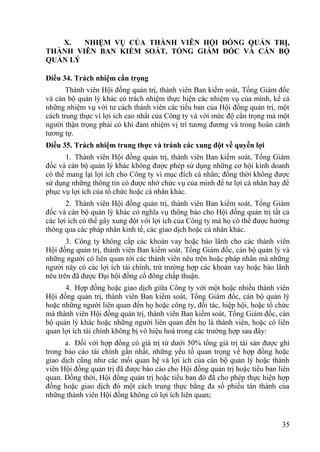 35
X. NHIỆM VỤ CỦA THÀNH VIÊN HỘI ĐỒNG QUẢN TRỊ,
THÀNH VIÊN BAN KIỂM SOÁT, TỔNG GIÁM ĐỐC VÀ CÁN BỘ
QUẢN LÝ
Điều 34. Trách nhiệm cẩn trọng
Thành viên Hội đồng quản trị, thành viên Ban kiểm soát, Tổng Giám đốc
và cán bộ quản lý khác có trách nhiệm thực hiện các nhiệm vụ của mình, kể cả
những nhiệm vụ với tƣ cách thành viên các tiểu ban của Hội đồng quản trị, một
cách trung thực vì lợi ích cao nhất của Công ty và với mức độ cẩn trọng mà một
ngƣời thận trọng phải có khi đảm nhiệm vị trí tƣơng đƣơng và trong hoàn cảnh
tƣơng tự.
Điều 35. Trách nhiệm trung thực và tránh các xung đột về quyền lợi
1. Thành viên Hội đồng quản trị, thành viên Ban kiểm soát, Tổng Giám
đốc và cán bộ quản lý khác không đƣợc phép sử dụng những cơ hội kinh doanh
có thể mang lại lợi ích cho Công ty vì mục đích cá nhân; đồng thời không đƣợc
sử dụng những thông tin có đƣợc nhờ chức vụ của mình để tƣ lợi cá nhân hay để
phục vụ lợi ích của tổ chức hoặc cá nhân khác.
2. Thành viên Hội đồng quản trị, thành viên Ban kiểm soát, Tổng Giám
đốc và cán bộ quản lý khác có nghĩa vụ thông báo cho Hội đồng quản trị tất cả
các lợi ích có thể gây xung đột với lợi ích của Công ty mà họ có thể đƣợc hƣởng
thông qua các pháp nhân kinh tế, các giao dịch hoặc cá nhân khác.
3. Công ty không cấp các khoản vay hoặc bảo lãnh cho các thành viên
Hội đồng quản trị, thành viên Ban kiểm soát, Tổng Giám đốc, cán bộ quản lý và
những ngƣời có liên quan tới các thành viên nêu trên hoặc pháp nhân mà những
ngƣời này có các lợi ích tài chính, trừ trƣờng hợp các khoản vay hoặc bảo lãnh
nêu trên đã đƣợc Đại hội đồng cổ đông chấp thuận.
4. Hợp đồng hoặc giao dịch giữa Công ty với một hoặc nhiều thành viên
Hội đồng quản trị, thành viên Ban kiểm soát, Tổng Giám đốc, cán bộ quản lý
hoặc những ngƣời liên quan đến họ hoặc công ty, đối tác, hiệp hội, hoặc tổ chức
mà thành viên Hội đồng quản trị, thành viên Ban kiểm soát, Tổng Giám đốc, cán
bộ quản lý khác hoặc những ngƣời liên quan đến họ là thành viên, hoặc có liên
quan lợi ích tài chính không bị vô hiệu hoá trong các trƣờng hợp sau đây:
a. Đối với hợp đồng có giá trị từ dƣới 50% tổng giá trị tài sản đƣợc ghi
trong báo cáo tài chính gần nhất, những yếu tố quan trọng về hợp đồng hoặc
giao dịch cũng nhƣ các mối quan hệ và lợi ích của cán bộ quản lý hoặc thành
viên Hội đồng quản trị đã đƣợc báo cáo cho Hội đồng quản trị hoặc tiểu ban liên
quan. Đồng thời, Hội đồng quản trị hoặc tiểu ban đó đã cho phép thực hiện hợp
đồng hoặc giao dịch đó một cách trung thực bằng đa số phiếu tán thành của
những thành viên Hội đồng không có lợi ích liên quan;
 