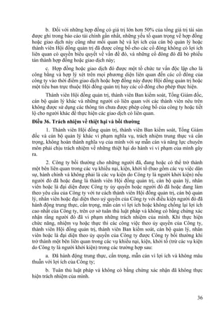 36
b. Đối với những hợp đồng có giá trị lớn hơn 50% của tổng giá trị tài sản
đƣợc ghi trong báo cáo tài chính gần nhất, những yếu tố quan trọng về hợp đồng
hoặc giao dịch này cũng nhƣ mối quan hệ và lợi ích của cán bộ quản lý hoặc
thành viên Hội đồng quản trị đã đƣợc công bố cho các cổ đông không có lợi ích
liên quan có quyền biểu quyết về vấn đề đó, và những cổ đông đó đã bỏ phiếu
tán thành hợp đồng hoặc giao dịch này;
c. Hợp đồng hoặc giao dịch đó đƣợc một tổ chức tƣ vấn độc lập cho là
công bằng và hợp lý xét trên mọi phƣơng diện liên quan đến các cổ đông của
công ty vào thời điểm giao dịch hoặc hợp đồng này đƣợc Hội đồng quản trị hoặc
một tiểu ban trực thuộc Hội đồng quản trị hay các cổ đông cho phép thực hiện.
Thành viên Hội đồng quản trị, thành viên Ban kiểm soát, Tổng Giám đốc,
cán bộ quản lý khác và những ngƣời có liên quan với các thành viên nêu trên
không đƣợc sử dụng các thông tin chƣa đƣợc phép công bố của công ty hoặc tiết
lộ cho ngƣời khác để thực hiện các giao dịch có liên quan.
Điều 36. Trách nhiệm về thiệt hại và bồi thƣờng
1. Thành viên Hội đồng quản trị, thành viên Ban kiểm soát, Tổng Giám
đốc và cán bộ quản lý khác vi phạm nghĩa vụ, trách nhiệm trung thực và cẩn
trọng, không hoàn thành nghĩa vụ của mình với sự mẫn cán và năng lực chuyên
môn phải chịu trách nhiệm về những thiệt hại do hành vi vi phạm của mình gây
ra.
2. Công ty bồi thƣờng cho những ngƣời đã, đang hoặc có thể trở thành
một bên liên quan trong các vụ khiếu nại, kiện, khởi tố (bao gồm các vụ việc dân
sự, hành chính và không phải là các vụ kiện do Công ty là ngƣời khởi kiện) nếu
ngƣời đó đã hoặc đang là thành viên Hội đồng quản trị, cán bộ quản lý, nhân
viên hoặc là đại diện đƣợc Công ty ủy quyền hoặc ngƣời đó đã hoặc đang làm
theo yêu cầu của Công ty với tƣ cách thành viên Hội đồng quản trị, cán bộ quản
lý, nhân viên hoặc đại diện theo uỷ quyền của Công ty với điều kiện ngƣời đó đã
hành động trung thực, cẩn trọng, mẫn cán vì lợi ích hoặc không chống lại lợi ích
cao nhất của Công ty, trên cơ sở tuân thủ luật pháp và không có bằng chứng xác
nhận rằng ngƣời đó đã vi phạm những trách nhiệm của mình. Khi thực hiện
chức năng, nhiệm vụ hoặc thực thi các công việc theo ủy quyền của Công ty,
thành viên Hội đồng quản trị, thành viên Ban kiểm soát, cán bộ quản lý, nhân
viên hoặc là đại diện theo ủy quyền của Công ty đƣợc Công ty bồi thƣờng khi
trở thành một bên liên quan trong các vụ khiếu nại, kiện, khởi tố (trừ các vụ kiện
do Công ty là ngƣời khởi kiện) trong các trƣờng hợp sau:
a. Đã hành động trung thực, cẩn trọng, mẫn cán vì lợi ích và không mâu
thuẫn với lợi ích của Công ty;
b. Tuân thủ luật pháp và không có bằng chứng xác nhận đã không thực
hiện trách nhiệm của mình.
 