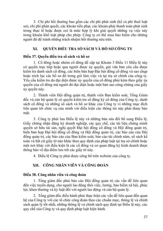 37
3. Chi phí bồi thƣờng bao gồm các chi phí phát sinh (kể cả phí thuê luật
sƣ), chi phí phán quyết, các khoản tiền phạt, các khoản phải thanh toán phát sinh
trong thực tế hoặc đƣợc coi là mức hợp lý khi giải quyết những vụ việc này
trong khuôn khổ luật pháp cho phép. Công ty có thể mua bảo hiểm cho những
ngƣời đó để tránh những trách nhiệm bồi thƣờng nêu trên.
XI. QUYỀN ĐIỀU TRA SỔ SÁCH VÀ HỒ SƠ CÔNG TY
Điều 37. Quyền điều tra sổ sách và hồ sơ
1. Cổ đông hoặc nhóm cổ đông đề cập tại Khoản 3 Điều 11 Điều lệ này
có quyền trực tiếp hoặc qua ngƣời đƣợc ủy quyền, gửi văn bản yêu cầu đƣợc
kiểm tra danh sách cổ đông, các biên bản họp Đại hội đồng cổ đông và sao chụp
hoặc trích lục các hồ sơ đó trong giờ làm việc và tại trụ sở chính của công ty.
Yêu cầu kiểm tra do đại diện đƣợc ủy quyền của cổ đông phải kèm theo giấy ủy
quyền của cổ đông mà ngƣời đó đại diện hoặc một bản sao công chứng của giấy
ủy quyền này.
2. Thành viên Hội đồng quản trị, thành viên Ban kiểm soát, Tổng Giám
đốc và cán bộ quản lý có quyền kiểm tra sổ đăng ký cổ đông của Công ty, danh
sách cổ đông và những sổ sách và hồ sơ khác của Công ty vì những mục đích
liên quan tới chức vụ của mình với điều kiện các thông tin này phải đƣợc bảo
mật.
3. Công ty phải lƣu Điều lệ này và những bản sửa đổi bổ sung Điều lệ,
Giấy chứng nhận đăng ký doanh nghiệp, các quy chế, các tài liệu chứng minh
quyền sở hữu tài sản, nghị quyết Đại hội đồng cổ đông và Hội đồng quản trị,
biên bản họp Đại hội đồng cổ đông và Hội đồng quản trị, các báo cáo của Hội
đồng quản trị, các báo cáo của Ban kiểm soát, báo cáo tài chính năm, sổ sách kế
toán và bất cứ giấy tờ nào khác theo quy định của pháp luật tại trụ sở chính hoặc
một nơi khác với điều kiện là các cổ đông và cơ quan đăng ký kinh doanh đƣợc
thông báo về địa điểm lƣu trữ các giấy tờ này.
4. Điều lệ Công ty phải đƣợc công bố trên website của công ty.
XII. CÔNG NHÂN VIÊN VÀ CÔNG ĐOÀN
Điều 38. Công nhân viên và công đoàn
1. Tổng giám đốc phải báo cáo Hội đồng quản trị các vấn đề liên quan
đến việc tuyển dụng, cho ngƣời lao động thôi việc, lƣơng, bảo hiểm xã hội, phúc
lợi, khen thƣởng và kỷ luật đối với ngƣời lao động và cán bộ quản lý.
2. Tổng giám đốc điều hành phải thực hiện các vấn đề liên quan đến quan
hệ của Công ty với các tổ chức công đoàn theo các chuẩn mực, thông lệ và chính
sách quản lý tốt nhất, những thông lệ và chính sách quy định tại Điều lệ này, các
quy chế của Công ty và quy định pháp luật hiện hành.
 