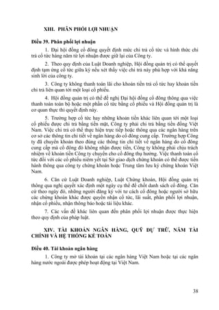38
XIII. PHÂN PHỐI LỢI NHUẬN
Điều 39. Phân phối lợi nhuận
1. Đại hội đồng cổ đông quyết định mức chi trả cổ tức và hình thức chi
trả cổ tức hàng năm từ lợi nhuận đƣợc giữ lại của Công ty.
2. Theo quy định của Luật Doanh nghiệp, Hội đồng quản trị có thể quyết
định tạm ứng cổ tức giữa kỳ nếu xét thấy việc chi trả này phù hợp với khả năng
sinh lời của công ty.
3. Công ty không thanh toán lãi cho khoản tiền trả cổ tức hay khoản tiền
chi trả liên quan tới một loại cổ phiếu.
4. Hội đồng quản trị có thể đề nghị Đại hội đồng cổ đông thông qua việc
thanh toán toàn bộ hoặc một phần cổ tức bằng cổ phiếu và Hội đồng quản trị là
cơ quan thực thi quyết định này.
5. Trƣờng hợp cổ tức hay những khoản tiền khác liên quan tới một loại
cổ phiếu đƣợc chi trả bằng tiền mặt, Công ty phải chi trả bằng tiền đồng Việt
Nam. Việc chi trả có thể thực hiện trực tiếp hoặc thông qua các ngân hàng trên
cơ sở các thông tin chi tiết về ngân hàng do cổ đông cung cấp. Trƣờng hợp Công
ty đã chuyển khoản theo đúng các thông tin chi tiết về ngân hàng do cổ đông
cung cấp mà cổ đông đó không nhận đƣợc tiền, Công ty không phải chịu trách
nhiệm về khoản tiền Công ty chuyển cho cổ đông thụ hƣởng. Việc thanh toán cổ
tức đối với các cổ phiếu niêm yết tại Sở giao dịch chứng khoán có thể đƣợc tiến
hành thông qua công ty chứng khoán hoặc Trung tâm lƣu ký chứng khoán Việt
Nam.
6. Căn cứ Luật Doanh nghiệp, Luật Chứng khoán, Hội đồng quản trị
thông qua nghị quyết xác định một ngày cụ thể để chốt danh sách cổ đông. Căn
cứ theo ngày đó, những ngƣời đăng ký với tƣ cách cổ đông hoặc ngƣời sở hữu
các chứng khoán khác đƣợc quyền nhận cổ tức, lãi suất, phân phối lợi nhuận,
nhận cổ phiếu, nhận thông báo hoặc tài liệu khác.
7. Các vấn đề khác liên quan đến phân phối lợi nhuận đƣợc thực hiện
theo quy định của pháp luật.
XIV. TÀI KHOẢN NGÂN HÀNG, QUỸ DỰ TRỮ, NĂM TÀI
CHÍNH VÀ HỆ THỐNG KẾ TOÁN
Điều 40. Tài khoản ngân hàng
1. Công ty mở tài khoản tại các ngân hàng Việt Nam hoặc tại các ngân
hàng nƣớc ngoài đƣợc phép hoạt động tại Việt Nam.
 