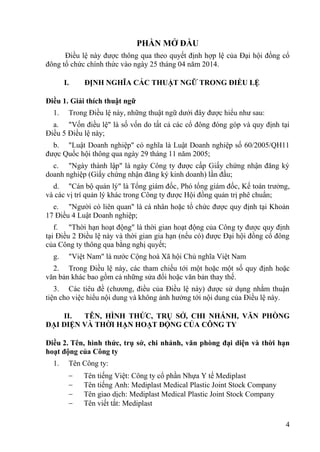 4
PHẦN MỞ ĐẦU
Điều lệ này đƣợc thông qua theo quyết định hợp lệ của Đại hội đồng cổ
đông tổ chức chính thức vào ngày 25 tháng 04 năm 2014.
I. ĐỊNH NGHĨA CÁC THUẬT NGỮ TRONG ĐIỀU LỆ
Điều 1. Giải thích thuật ngữ
1. Trong Điều lệ này, những thuật ngữ dƣới đây đƣợc hiểu nhƣ sau:
a. "Vốn điều lệ" là số vốn do tất cả các cổ đông đóng góp và quy định tại
Điều 5 Điều lệ này;
b. "Luật Doanh nghiệp" có nghĩa là Luật Doanh nghiệp số 60/2005/QH11
đƣợc Quốc hội thông qua ngày 29 tháng 11 năm 2005;
c. "Ngày thành lập" là ngày Công ty đƣợc cấp Giấy chứng nhận đăng ký
doanh nghiệp (Giấy chứng nhận đăng ký kinh doanh) lần đầu;
d. "Cán bộ quản lý" là Tổng giám đốc, Phó tổng giám đốc, Kế toán trƣởng,
và các vị trí quản lý khác trong Công ty đƣợc Hội đồng quản trị phê chuẩn;
e. "Ngƣời có liên quan" là cá nhân hoặc tổ chức đƣợc quy định tại Khoản
17 Điều 4 Luật Doanh nghiệp;
f. "Thời hạn hoạt động" là thời gian hoạt động của Công ty đƣợc quy định
tại Điều 2 Điều lệ này và thời gian gia hạn (nếu có) đƣợc Đại hội đồng cổ đông
của Công ty thông qua bằng nghị quyết;
g. "Việt Nam" là nƣớc Cộng hoà Xã hội Chủ nghĩa Việt Nam
2. Trong Điều lệ này, các tham chiếu tới một hoặc một số quy định hoặc
văn bản khác bao gồm cả những sửa đổi hoặc văn bản thay thế.
3. Các tiêu đề (chƣơng, điều của Điều lệ này) đƣợc sử dụng nhằm thuận
tiện cho việc hiểu nội dung và không ảnh hƣởng tới nội dung của Điều lệ này.
II. TÊN, HÌNH THỨC, TRỤ SỞ, CHI NHÁNH, VĂN PHÒNG
ĐẠI DIỆN VÀ THỜI HẠN HOẠT ĐỘNG CỦA CÔNG TY
Điều 2. Tên, hình thức, trụ sở, chi nhánh, văn phòng đại diện và thời hạn
hoạt động của Công ty
1. Tên Công ty:
Tên tiếng Việt: Công ty cổ phần Nhựa Y tế Mediplast
Tên tiếng Anh: Mediplast Medical Plastic Joint Stock Company
Tên giao dịch: Mediplast Medical Plastic Joint Stock Company
Tên viết tắt: Mediplast
 