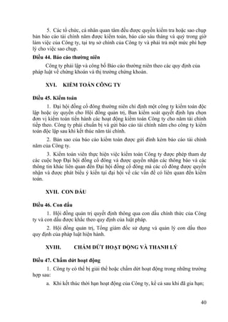 40
5. Các tổ chức, cá nhân quan tâm đều đƣợc quyền kiểm tra hoặc sao chụp
bản báo cáo tài chính năm đƣợc kiểm toán, báo cáo sáu tháng và quý trong giờ
làm việc của Công ty, tại trụ sở chính của Công ty và phải trả một mức phí hợp
lý cho việc sao chụp.
Điều 44. Báo cáo thƣờng niên
Công ty phải lập và công bố Báo cáo thƣờng niên theo các quy định của
pháp luật về chứng khoán và thị trƣờng chứng khoán.
XVI. KIỂM TOÁN CÔNG TY
Điều 45. Kiểm toán
1. Đại hội đồng cổ đông thƣờng niên chỉ định một công ty kiểm toán độc
lập hoặc ủy quyền cho Hội đồng quản trị, Ban kiểm soát quyết định lựa chọn
đơn vị kiểm toán tiến hành các hoạt động kiểm toán Công ty cho năm tài chính
tiếp theo. Công ty phải chuẩn bị và gửi báo cáo tài chính năm cho công ty kiểm
toán độc lập sau khi kết thúc năm tài chính.
2. Bản sao của báo cáo kiểm toán đƣợc gửi đính kèm báo cáo tài chính
năm của Công ty.
3. Kiểm toán viên thực hiện việc kiểm toán Công ty đƣợc phép tham dự
các cuộc họp Đại hội đồng cổ đông và đƣợc quyền nhận các thông báo và các
thông tin khác liên quan đến Đại hội đồng cổ đông mà các cổ đông đƣợc quyền
nhận và đƣợc phát biểu ý kiến tại đại hội về các vấn đề có liên quan đến kiểm
toán.
XVII. CON DẤU
Điều 46. Con dấu
1. Hội đồng quản trị quyết định thông qua con dấu chính thức của Công
ty và con dấu đƣợc khắc theo quy định của luật pháp.
2. Hội đồng quản trị, Tổng giám đốc sử dụng và quản lý con dấu theo
quy định của pháp luật hiện hành.
XVIII. CHẤM DỨT HOẠT ĐỘNG VÀ THANH LÝ
Điều 47. Chấm dứt hoạt động
1. Công ty có thể bị giải thể hoặc chấm dứt hoạt động trong những trƣờng
hợp sau:
a. Khi kết thúc thời hạn hoạt động của Công ty, kể cả sau khi đã gia hạn;
 