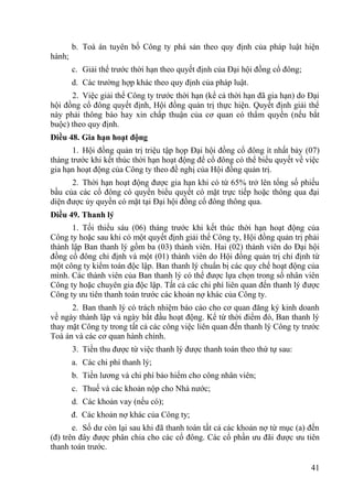 41
b. Toà án tuyên bố Công ty phá sản theo quy định của pháp luật hiện
hành;
c. Giải thể trƣớc thời hạn theo quyết định của Đại hội đồng cổ đông;
d. Các trƣờng hợp khác theo quy định của pháp luật.
2. Việc giải thể Công ty trƣớc thời hạn (kể cả thời hạn đã gia hạn) do Đại
hội đồng cổ đông quyết định, Hội đồng quản trị thực hiện. Quyết định giải thể
này phải thông báo hay xin chấp thuận của cơ quan có thẩm quyền (nếu bắt
buộc) theo quy định.
Điều 48. Gia hạn hoạt động
1. Hội đồng quản trị triệu tập họp Đại hội đồng cổ đông ít nhất bảy (07)
tháng trƣớc khi kết thúc thời hạn hoạt động để cổ đông có thể biểu quyết về việc
gia hạn hoạt động của Công ty theo đề nghị của Hội đồng quản trị.
2. Thời hạn hoạt động đƣợc gia hạn khi có từ 65% trở lên tổng số phiếu
bầu của các cổ đông có quyền biểu quyết có mặt trực tiếp hoặc thông qua đại
diện đƣợc ủy quyền có mặt tại Đại hội đồng cổ đông thông qua.
Điều 49. Thanh lý
1. Tối thiểu sáu (06) tháng trƣớc khi kết thúc thời hạn hoạt động của
Công ty hoặc sau khi có một quyết định giải thể Công ty, Hội đồng quản trị phải
thành lập Ban thanh lý gồm ba (03) thành viên. Hai (02) thành viên do Đại hội
đồng cổ đông chỉ định và một (01) thành viên do Hội đồng quản trị chỉ định từ
một công ty kiểm toán độc lập. Ban thanh lý chuẩn bị các quy chế hoạt động của
mình. Các thành viên của Ban thanh lý có thể đƣợc lựa chọn trong số nhân viên
Công ty hoặc chuyên gia độc lập. Tất cả các chi phí liên quan đến thanh lý đƣợc
Công ty ƣu tiên thanh toán trƣớc các khoản nợ khác của Công ty.
2. Ban thanh lý có trách nhiệm báo cáo cho cơ quan đăng ký kinh doanh
về ngày thành lập và ngày bắt đầu hoạt động. Kể từ thời điểm đó, Ban thanh lý
thay mặt Công ty trong tất cả các công việc liên quan đến thanh lý Công ty trƣớc
Toà án và các cơ quan hành chính.
3. Tiền thu đƣợc từ việc thanh lý đƣợc thanh toán theo thứ tự sau:
a. Các chi phí thanh lý;
b. Tiền lƣơng và chi phí bảo hiểm cho công nhân viên;
c. Thuế và các khoản nộp cho Nhà nƣớc;
d. Các khoản vay (nếu có);
đ. Các khoản nợ khác của Công ty;
e. Số dƣ còn lại sau khi đã thanh toán tất cả các khoản nợ từ mục (a) đến
(đ) trên đây đƣợc phân chia cho các cổ đông. Các cổ phần ƣu đãi đƣợc ƣu tiên
thanh toán trƣớc.
 