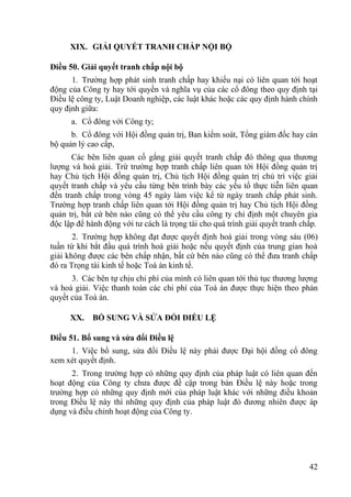 42
XIX. GIẢI QUYẾT TRANH CHẤP NỘI BỘ
Điều 50. Giải quyết tranh chấp nội bộ
1. Trƣờng hợp phát sinh tranh chấp hay khiếu nại có liên quan tới hoạt
động của Công ty hay tới quyền và nghĩa vụ của các cổ đông theo quy định tại
Điều lệ công ty, Luật Doanh nghiệp, các luật khác hoặc các quy định hành chính
quy định giữa:
a. Cổ đông với Công ty;
b. Cổ đông với Hội đồng quản trị, Ban kiểm soát, Tổng giám đốc hay cán
bộ quản lý cao cấp,
Các bên liên quan cố gắng giải quyết tranh chấp đó thông qua thƣơng
lƣợng và hoà giải. Trừ trƣờng hợp tranh chấp liên quan tới Hội đồng quản trị
hay Chủ tịch Hội đồng quản trị, Chủ tịch Hội đồng quản trị chủ trì việc giải
quyết tranh chấp và yêu cầu từng bên trình bày các yếu tố thực tiễn liên quan
đến tranh chấp trong vòng 45 ngày làm việc kể từ ngày tranh chấp phát sinh.
Trƣờng hợp tranh chấp liên quan tới Hội đồng quản trị hay Chủ tịch Hội đồng
quản trị, bất cứ bên nào cũng có thể yêu cầu công ty chỉ định một chuyên gia
độc lập để hành động với tƣ cách là trọng tài cho quá trình giải quyết tranh chấp.
2. Trƣờng hợp không đạt đƣợc quyết định hoà giải trong vòng sáu (06)
tuần từ khi bắt đầu quá trình hoà giải hoặc nếu quyết định của trung gian hoà
giải không đƣợc các bên chấp nhận, bất cứ bên nào cũng có thể đƣa tranh chấp
đó ra Trọng tài kinh tế hoặc Toà án kinh tế.
3. Các bên tự chịu chi phí của mình có liên quan tới thủ tục thƣơng lƣợng
và hoà giải. Việc thanh toán các chi phí của Toà án đƣợc thực hiện theo phán
quyết của Toà án.
XX. BỔ SUNG VÀ SỬA ĐỔI ĐIỀU LỆ
Điều 51. Bổ sung và sửa đổi Điều lệ
1. Việc bổ sung, sửa đổi Điều lệ này phải đƣợc Đại hội đồng cổ đông
xem xét quyết định.
2. Trong trƣờng hợp có những quy định của pháp luật có liên quan đến
hoạt động của Công ty chƣa đƣợc đề cập trong bản Điều lệ này hoặc trong
trƣờng hợp có những quy định mới của pháp luật khác với những điều khoản
trong Điều lệ này thì những quy định của pháp luật đó đƣơng nhiên đƣợc áp
dụng và điều chỉnh hoạt động của Công ty.
 