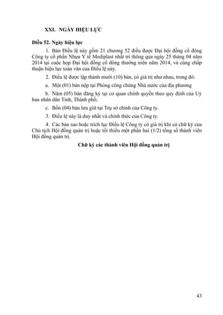 43
XXI. NGÀY HIỆU LỰC
Điều 52. Ngày hiệu lực
1. Bản Điều lệ này gồm 21 chƣơng 52 điều đƣợc Đại hội đồng cổ đông
Công ty cổ phần Nhựa Y tế Mediplast nhất trí thông qua ngày 25 tháng 04 năm
2014 tại cuộc họp Đại hội đồng cổ đông thƣờng niên năm 2014, và cùng chấp
thuận hiệu lực toàn văn của Điều lệ này.
2. Điều lệ đƣợc lập thành mƣời (10) bản, có giá trị nhƣ nhau, trong đó:
a. Một (01) bản nộp tại Phòng công chứng Nhà nƣớc của địa phƣơng
b. Năm (05) bản đăng ký tại cơ quan chính quyền theo quy định của Uỷ
ban nhân dân Tỉnh, Thành phố;
c. Bốn (04) bản lƣu giữ tại Trụ sở chính của Công ty.
3. Điều lệ này là duy nhất và chính thức của Công ty.
4. Các bản sao hoặc trích lục Điều lệ Công ty có giá trị khi có chữ ký của
Chủ tịch Hội đồng quản trị hoặc tối thiểu một phần hai (1/2) tổng số thành viên
Hội đồng quản trị.
Chữ ký các thành viên Hội đồng quản trị
 