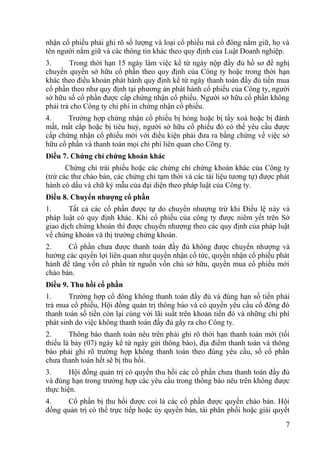 7
nhận cổ phiếu phải ghi rõ số lƣợng và loại cổ phiếu mà cổ đông nắm giữ, họ và
tên ngƣời nắm giữ và các thông tin khác theo quy định của Luật Doanh nghiệp.
3. Trong thời hạn 15 ngày làm việc kể từ ngày nộp đầy đủ hồ sơ đề nghị
chuyển quyền sở hữu cổ phần theo quy định của Công ty hoặc trong thời hạn
khác theo điều khoản phát hành quy định kể từ ngày thanh toán đầy đủ tiền mua
cổ phần theo nhƣ quy định tại phƣơng án phát hành cổ phiếu của Công ty, ngƣời
sở hữu số cổ phần đƣợc cấp chứng nhận cổ phiếu. Ngƣời sở hữu cổ phần không
phải trả cho Công ty chi phí in chứng nhận cổ phiếu.
4. Trƣờng hợp chứng nhận cổ phiếu bị hỏng hoặc bị tẩy xoá hoặc bị đánh
mất, mất cắp hoặc bị tiêu huỷ, ngƣời sở hữu cổ phiếu đó có thể yêu cầu đƣợc
cấp chứng nhận cổ phiếu mới với điều kiện phải đƣa ra bằng chứng về việc sở
hữu cổ phần và thanh toán mọi chi phí liên quan cho Công ty.
Điều 7. Chứng chỉ chứng khoán khác
Chứng chỉ trái phiếu hoặc các chứng chỉ chứng khoán khác của Công ty
(trừ các thƣ chào bán, các chứng chỉ tạm thời và các tài liệu tƣơng tự) đƣợc phát
hành có dấu và chữ ký mẫu của đại diện theo pháp luật của Công ty.
Điều 8. Chuyển nhƣợng cổ phần
1. Tất cả các cổ phần đƣợc tự do chuyển nhƣợng trừ khi Điều lệ này và
pháp luật có quy định khác. Khi cổ phiếu của công ty đƣợc niêm yết trên Sở
giao dịch chứng khoán thì đƣợc chuyển nhƣợng theo các quy định của pháp luật
về chứng khoán và thị trƣờng chứng khoán.
2. Cổ phần chƣa đƣợc thanh toán đầy đủ không đƣợc chuyển nhƣợng và
hƣởng các quyền lợi liên quan nhƣ quyền nhận cổ tức, quyền nhận cổ phiếu phát
hành để tăng vốn cổ phần từ nguồn vốn chủ sở hữu, quyền mua cổ phiếu mới
chào bán.
Điều 9. Thu hồi cổ phần
1. Trƣờng hợp cổ đông không thanh toán đầy đủ và đúng hạn số tiền phải
trả mua cổ phiếu, Hội đồng quản trị thông báo và có quyền yêu cầu cổ đông đó
thanh toán số tiền còn lại cùng với lãi suất trên khoản tiền đó và những chi phí
phát sinh do việc không thanh toán đầy đủ gây ra cho Công ty.
2. Thông báo thanh toán nêu trên phải ghi rõ thời hạn thanh toán mới (tối
thiếu là bảy (07) ngày kể từ ngày gửi thông báo), địa điểm thanh toán và thông
báo phải ghi rõ trƣờng hợp không thanh toán theo đúng yêu cầu, số cổ phần
chƣa thanh toán hết sẽ bị thu hồi.
3. Hội đồng quản trị có quyền thu hồi các cổ phần chƣa thanh toán đầy đủ
và đúng hạn trong trƣờng hợp các yêu cầu trong thông báo nêu trên không đƣợc
thực hiện.
4. Cổ phần bị thu hồi đƣợc coi là các cổ phần đƣợc quyền chào bán. Hội
đồng quản trị có thể trực tiếp hoặc ủy quyền bán, tái phân phối hoặc giải quyết
 