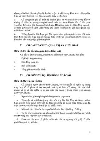8
cho ngƣời đã sở hữu cổ phần bị thu hồi hoặc các đối tƣợng khác theo những điều
kiện và cách thức mà Hội đồng quản trị thấy là phù hợp.
5. Cổ đông nắm giữ cổ phần bị thu hồi phải từ bỏ tƣ cách cổ đông đối với
những cổ phần đó, nhƣng vẫn phải thanh toán tất cả các khoản tiền có liên quan
vào thời điểm thu hồi theo quyết định của Hội đồng quản trị. Hội đồng quản trị
có toàn quyền quyết định việc cƣỡng chế thanh toán toàn bộ giá trị cổ phiếu vào
thời điểm thu hồi.
6. Thông báo thu hồi đƣợc gửi đến ngƣời nắm giữ cổ phần bị thu hồi trƣớc
thời điểm thu hồi. Việc thu hồi vẫn có hiệu lực kể cả trong trƣờng hợp có sai sót
hoặc bất cẩn trong việc gửi thông báo.
V. CƠ CẤU TỔ CHỨC, QUẢN TRỊ VÀ KIỂM SOÁT
Điều 10. Cơ cấu tổ chức, quản trị và kiểm soát
Cơ cấu tổ chức quản lý, quản trị và kiểm soát của Công ty bao gồm:
1. Đại hội đồng cổ đông;
2. Hội đồng quản trị;
3. Ban kiểm soát;
4. Tổng giám đốc điều hành.
VI. CỔ ĐÔNG VÀ ĐẠI HỘI ĐỒNG CỔ ĐÔNG
Điều 11. Quyền của cổ đông
1. Cổ đông là ngƣời chủ sở hữu Công ty, có các quyền và nghĩa vụ tƣơng
ứng theo số cổ phần và loại cổ phần mà họ sở hữu. Cổ đông chỉ chịu trách
nhiệm về nợ và các nghĩa vụ tài sản khác của Công ty trong phạm vi số vốn đã
góp vào Công ty.
2. Ngƣời nắm giữ cổ phần phổ thông có các quyền sau:
a. Tham dự và phát biểu trong các cuộc họp Đại hội đồng cổ đông và thực
hiện quyền biểu quyết trực tiếp tại Đại hội đồng cổ đông hoặc thông qua đại
diện đƣợc uỷ quyền hoặc thực hiện bỏ phiếu từ xa;
b. Nhận cổ tức với mức theo quyết định của Đại hội đồng cổ đông;
c. Tự do chuyển nhƣợng cổ phần đã đƣợc thanh toán đầy đủ theo quy định
của Điều lệ này và pháp luật hiện hành;
d. Đƣợc ƣu tiên mua cổ phiếu mới chào bán tƣơng ứng với tỷ lệ cổ phần
phổ thông mà họ sở hữu;
 