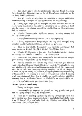 9
e. Xem xét, tra cứu và trích lục các thông tin liên quan đến cổ đông trong
Danh sách cổ đông đủ tƣ cách tham gia Đại hội đồng cổ đông và yêu cầu sửa đổi
các thông tin không chính xác;
f. Xem xét, tra cứu, trích lục hoặc sao chụp Điều lệ công ty, sổ biên bản
họp Đại hội đồng cổ đông và các nghị quyết của Đại hội đồng cổ đông;
g. Trƣờng hợp Công ty giải thể hoặc phá sản, đƣợc nhận một phần tài sản
còn lại tƣơng ứng với số cổ phần góp vốn vào công ty sau khi Công ty đã thanh
toán cho chủ nợ và các cổ đông nắm giữ loại cổ phần khác của Công ty theo quy
định của pháp luật;
h. Yêu cầu Công ty mua lại cổ phần của họ trong các trƣờng hợp quy định
của Luật Doanh nghiệp;
i. Các quyền khác theo quy định của Điều lệ này và pháp luật.
3. Cổ đông hoặc nhóm cổ đông nắm giữ 10% tổng số cổ phần phổ thông
trong thời hạn liên tục từ sáu (06) tháng trở lên có các quyền sau:
a. Đề cử các ứng viên Hội đồng quản trị hoặc Ban kiểm soát theo quy định
tƣơng ứng tại các Khoản 2 Điều 24 và Khoản 3 Điều 32 Điều lệ này;
b. Yêu cầu Hội đồng quản trị thực hiện việc triệu tập Đại hội đồng cổ đông
theo các quy định tại Điều 79 và Điều 97 Luật Doanh nghiệp;
c. Kiểm tra và nhận bản sao hoặc bản trích dẫn danh sách các cổ đông có
quyền tham dự và bỏ phiếu tại Đại hội đồng cổ đông;
d. Yêu cầu Ban kiểm soát kiểm tra từng vấn đề cụ thể liên quan đến quản
lý, điều hành hoạt động của Công ty khi xét thấy cần thiết. Yêu cầu phải thể hiện
bằng văn bản; phải có họ, tên, địa chỉ thƣờng trú, quốc tịch, số Giấy chứng minh
nhân dân, Hộ chiếu hoặc chứng thực cá nhân hợp pháp khác đối với cổ đông là
cá nhân; tên, địa chỉ thƣờng trú, quốc tịch, số quyết định thành lập hoặc số đăng
ký kinh doanh đối với cổ đông là tổ chức; số lƣợng cổ phần và thời điểm đăng
ký cổ phần của từng cổ đông, tổng số cổ phần của cả nhóm cổ đông và tỷ lệ sở
hữu trong tổng số cổ phần của Công ty; vấn đề cần kiểm tra, mục đích kiểm tra;
e. Các quyền khác đƣợc quy định tại Điều lệ này.
Điều 12. Nghĩa vụ của cổ đông
Cổ đông có các nghĩa vụ sau:
1. Tuân thủ Điều lệ Công ty và các quy chế của Công ty; chấp hành quyết
định của Đại hội đồng cổ đông, Hội đồng quản trị.
2. Tham gia các cuộc họp Đại hội đồng cổ đông và thực hiện quyền biểu
quyết trực tiếp hoặc thông qua đại diện đƣợc ủy quyền hoặc thực hiện bỏ phiếu
từ xa. Cổ đông có thể ủy quyền cho thành viên Hội đồng quản trị làm đại diện
cho mình tại Đại hội đồng cổ đông.
 