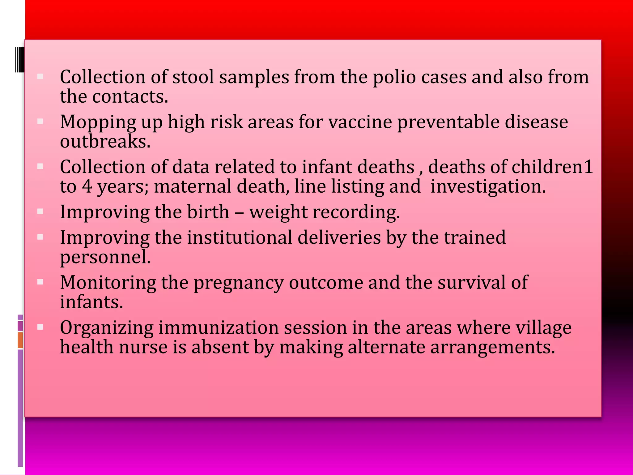  Collection of stool samples from the polio cases and also from
the contacts.
 Mopping up high risk areas for vaccine preventable disease
outbreaks.
 Collection of data related to infant deaths , deaths of children1
to 4 years; maternal death, line listing and investigation.
 Improving the birth – weight recording.
 Improving the institutional deliveries by the trained
personnel.
 Monitoring the pregnancy outcome and the survival of
infants.
 Organizing immunization session in the areas where village
health nurse is absent by making alternate arrangements.
 