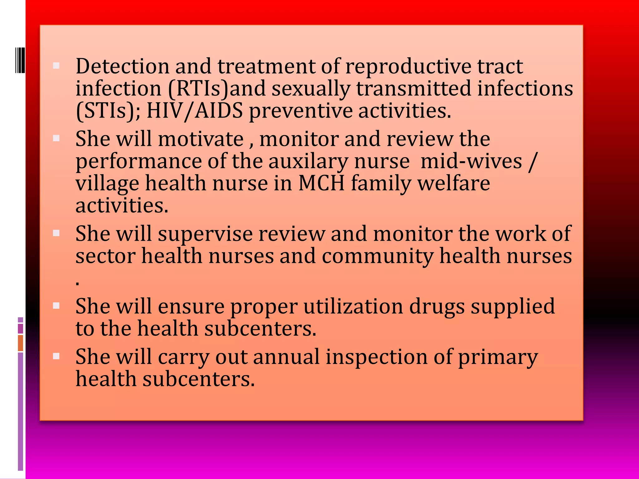  Detection and treatment of reproductive tract
infection (RTIs)and sexually transmitted infections
(STIs); HIV/AIDS preventive activities.
 She will motivate , monitor and review the
performance of the auxilary nurse mid-wives /
village health nurse in MCH family welfare
activities.
 She will supervise review and monitor the work of
sector health nurses and community health nurses
.
 She will ensure proper utilization drugs supplied
to the health subcenters.
 She will carry out annual inspection of primary
health subcenters.
 