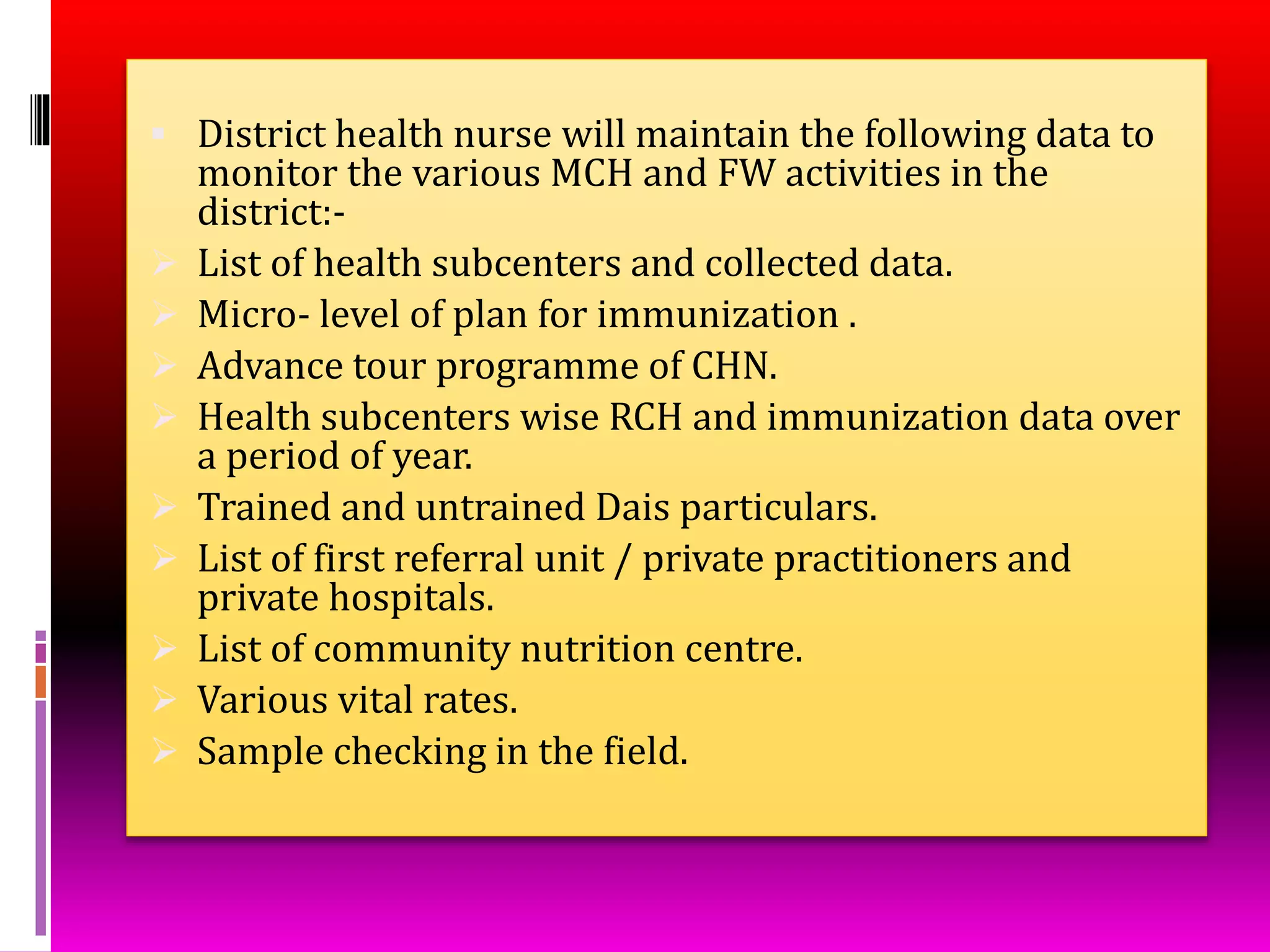  District health nurse will maintain the following data to
monitor the various MCH and FW activities in the
district:-
 List of health subcenters and collected data.
 Micro- level of plan for immunization .
 Advance tour programme of CHN.
 Health subcenters wise RCH and immunization data over
a period of year.
 Trained and untrained Dais particulars.
 List of first referral unit / private practitioners and
private hospitals.
 List of community nutrition centre.
 Various vital rates.
 Sample checking in the field.
 