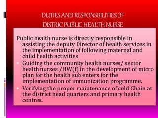 DUTIESANDRESPONSBILITIESOF
DISTRICPUBLICHEALTHNURSE
Public health nurse is directly responsible in
assisting the deputy Director of health services in
the implementation of following maternal and
child health activities:
 Guiding the community health nurses/ sector
health nurses /HW(f) in the development of micro
plan for the health sub enters for the
implementation of immunization programme.
 Verifying the proper maintenance of cold Chain at
the district head quarters and primary health
centres.
 