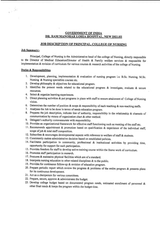 , ,
GOVERNMENT OF INDIA
DR. RAM MANOHAR LOIDA HOSPITAL1 NEW DELHI
JOB DESCRIPTION OF PRINCIPAL, COLLEGE OF NURSING
Job Summary:-
Principal, College of Nursing is the Administrative head of the college of Nursing, directly responsible
to the Director of Medical Education/Director of Health & Family welfare services & responsible for
implementation & revision of curriculum for various courses & research activities of the college of Nursing.
Duties & Responsibilities
1. Development, planning, implementation & evaluation of nursing program i.e, B.Sc. Nursing, M.Sc.
Nursing & Nursing specialties courses etc.
2. Develop philosophy & objectives for educational program.
3. fdentifies the present needs related to the educational program & investigate, evaluate & secure
resources.
4. Select & organize learning experiences.
5. Direct planning activities & put programs in place with staff to ensure attainment of College of Nursing
vision.
6. Determines the number of position & scope & responsibility of each teaching & non-teaching staffs.
7. Analyses the Job to be done in terms of needs education program.
8. Prepares the job description, indicate line of authority, responsibility in the relationship & channels of
communication by means of organization chart & other method.
9. Delegate's authority commensurate with responsibility.
10. Provides an organizational framework for effective staff functioning such as meeting of the staff etc.
I J. Recommends appointment & promotion based on qualification & experience of the individual staff,
scope of job & total staff composition.
12. Subscribes & encourages developmental aspects with reference to welfare of staff & students.
13. Consistently makes administrative decision based on established policies.
14. Facilitates participation in community, professional & institutional activities by providing time,
opportunity for support for such participation.
15. Provides freedom for staff to develop active training course within the frame work of curriculum.
16. Promotes staff participation in research.
17. Procures & maintains physical facilities which are of a standard.
18. Interprets nursing education to other related disciplines & to the public.
19. Provides for continuous follow-up & revision of education program.
20. Prepare periodic report which review the progress & problems of the entire program & presents plans
for its continuous development.
21. Act as a chairperson for various committees.
22. Prepare, secure, approve & administrates the budget.
23. Develop college budget based on documented program needs, estimated enrollment of personnel &
other final needs & keeps the program within the budget time.
 