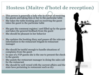 Hostess (Maitre d’hotel de reception)
 This person is generally a lady who in charge of receiving
the guests and taking him or her to the particular table
 She takes the table booking and on receiving the guest
takes the guest to the particular table
 She gets the comment register/ card filled up by the guest
and takes the general feedback from the guest
 She should be pleasant in her behavior
 She updates the booking diary and passes all the relevant
information to the restaurant brigade & restaurant
manager
 She should be tactful enough to handle situations of
complains from the guest
 In case of a VIP guests she is the one to present the check
to the guests
 She assists the restaurant manager in doing the sales call
for the restaurant
 She should be well versed with the current affairs and the
state laws pertaining to restaurant such as dry
 