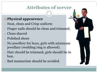 Physical appearence
o Neat, clean and Crisp uniform
o Finger nails should be clean and trimmed.
o Clean shaved
o Polished shoes
o No jewellery for boys, girls with minimum
jewellary (wedding ring is allowed).
o Hair should be trimmed, girls should tie in
bun.
o Bad mannerism should be avoided.
Attributes of server
 