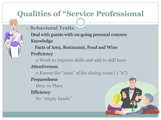 Qualities of “Service Professional
 Behavioral Traits
Deal with guests with on-going personal concern
Knowledge
o Facts of Area, Restaurant, Food and Wine
Proficiency
 Work to improve skills and add to skill base
Attentiveness
 Knows the “state” of the dining room ( 1 “n”)
Preparedness
Mise en Place
Efficiency
No “empty hands”
 